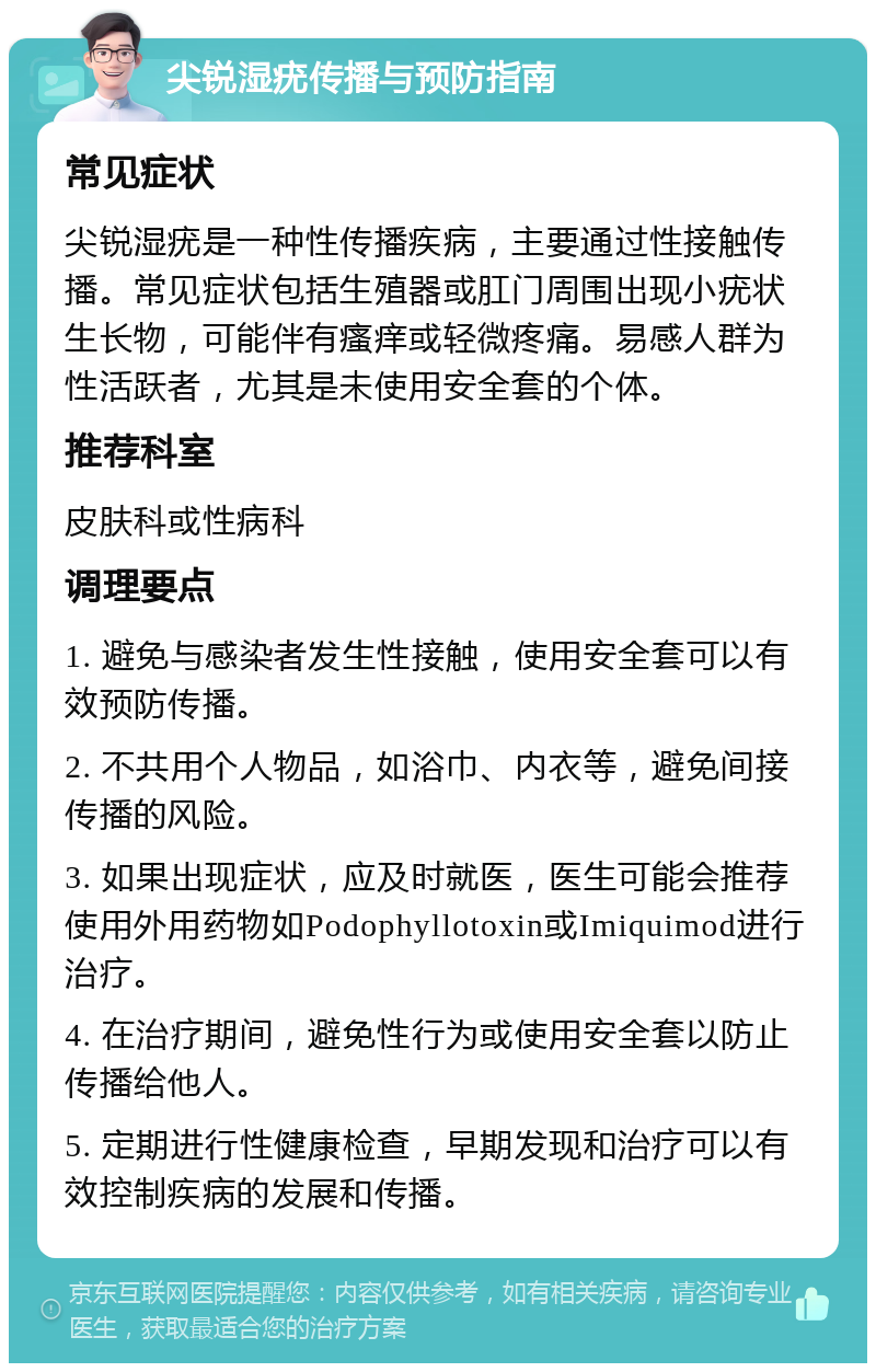 尖锐湿疣传播与预防指南 常见症状 尖锐湿疣是一种性传播疾病，主要通过性接触传播。常见症状包括生殖器或肛门周围出现小疣状生长物，可能伴有瘙痒或轻微疼痛。易感人群为性活跃者，尤其是未使用安全套的个体。 推荐科室 皮肤科或性病科 调理要点 1. 避免与感染者发生性接触，使用安全套可以有效预防传播。 2. 不共用个人物品，如浴巾、内衣等，避免间接传播的风险。 3. 如果出现症状，应及时就医，医生可能会推荐使用外用药物如Podophyllotoxin或Imiquimod进行治疗。 4. 在治疗期间，避免性行为或使用安全套以防止传播给他人。 5. 定期进行性健康检查，早期发现和治疗可以有效控制疾病的发展和传播。