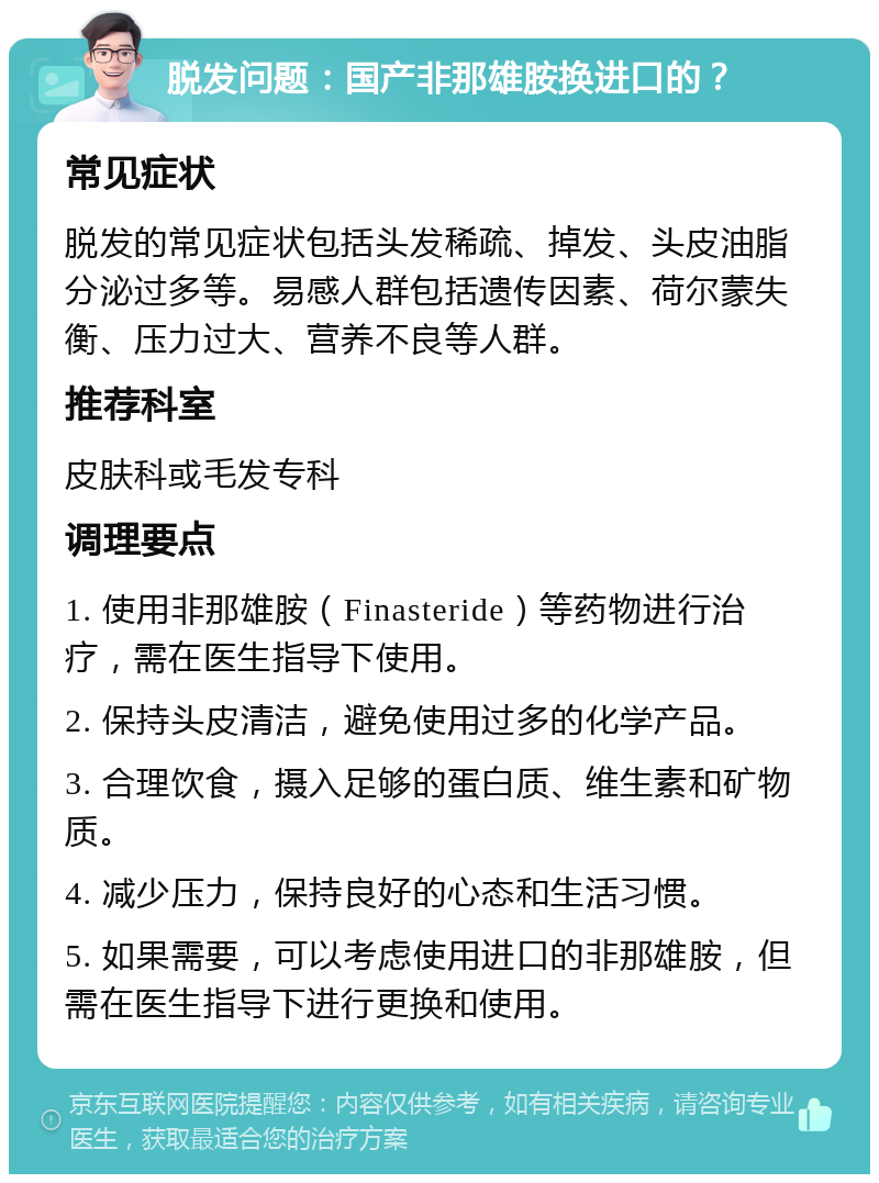 脱发问题：国产非那雄胺换进口的？ 常见症状 脱发的常见症状包括头发稀疏、掉发、头皮油脂分泌过多等。易感人群包括遗传因素、荷尔蒙失衡、压力过大、营养不良等人群。 推荐科室 皮肤科或毛发专科 调理要点 1. 使用非那雄胺（Finasteride）等药物进行治疗，需在医生指导下使用。 2. 保持头皮清洁，避免使用过多的化学产品。 3. 合理饮食，摄入足够的蛋白质、维生素和矿物质。 4. 减少压力，保持良好的心态和生活习惯。 5. 如果需要，可以考虑使用进口的非那雄胺，但需在医生指导下进行更换和使用。