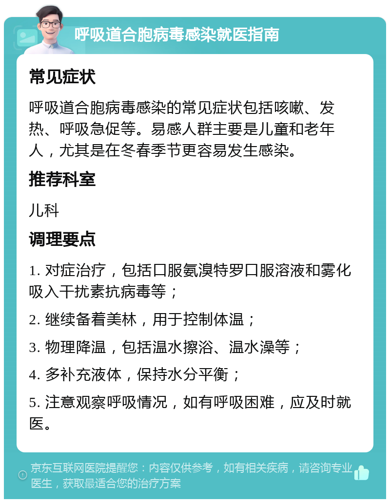 呼吸道合胞病毒感染就医指南 常见症状 呼吸道合胞病毒感染的常见症状包括咳嗽、发热、呼吸急促等。易感人群主要是儿童和老年人，尤其是在冬春季节更容易发生感染。 推荐科室 儿科 调理要点 1. 对症治疗，包括口服氨溴特罗口服溶液和雾化吸入干扰素抗病毒等； 2. 继续备着美林，用于控制体温； 3. 物理降温，包括温水擦浴、温水澡等； 4. 多补充液体，保持水分平衡； 5. 注意观察呼吸情况，如有呼吸困难，应及时就医。