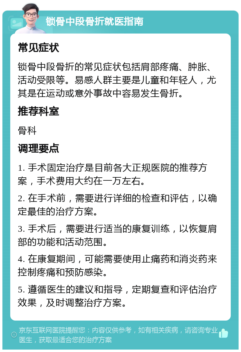 锁骨中段骨折就医指南 常见症状 锁骨中段骨折的常见症状包括肩部疼痛、肿胀、活动受限等。易感人群主要是儿童和年轻人，尤其是在运动或意外事故中容易发生骨折。 推荐科室 骨科 调理要点 1. 手术固定治疗是目前各大正规医院的推荐方案，手术费用大约在一万左右。 2. 在手术前，需要进行详细的检查和评估，以确定最佳的治疗方案。 3. 手术后，需要进行适当的康复训练，以恢复肩部的功能和活动范围。 4. 在康复期间，可能需要使用止痛药和消炎药来控制疼痛和预防感染。 5. 遵循医生的建议和指导，定期复查和评估治疗效果，及时调整治疗方案。