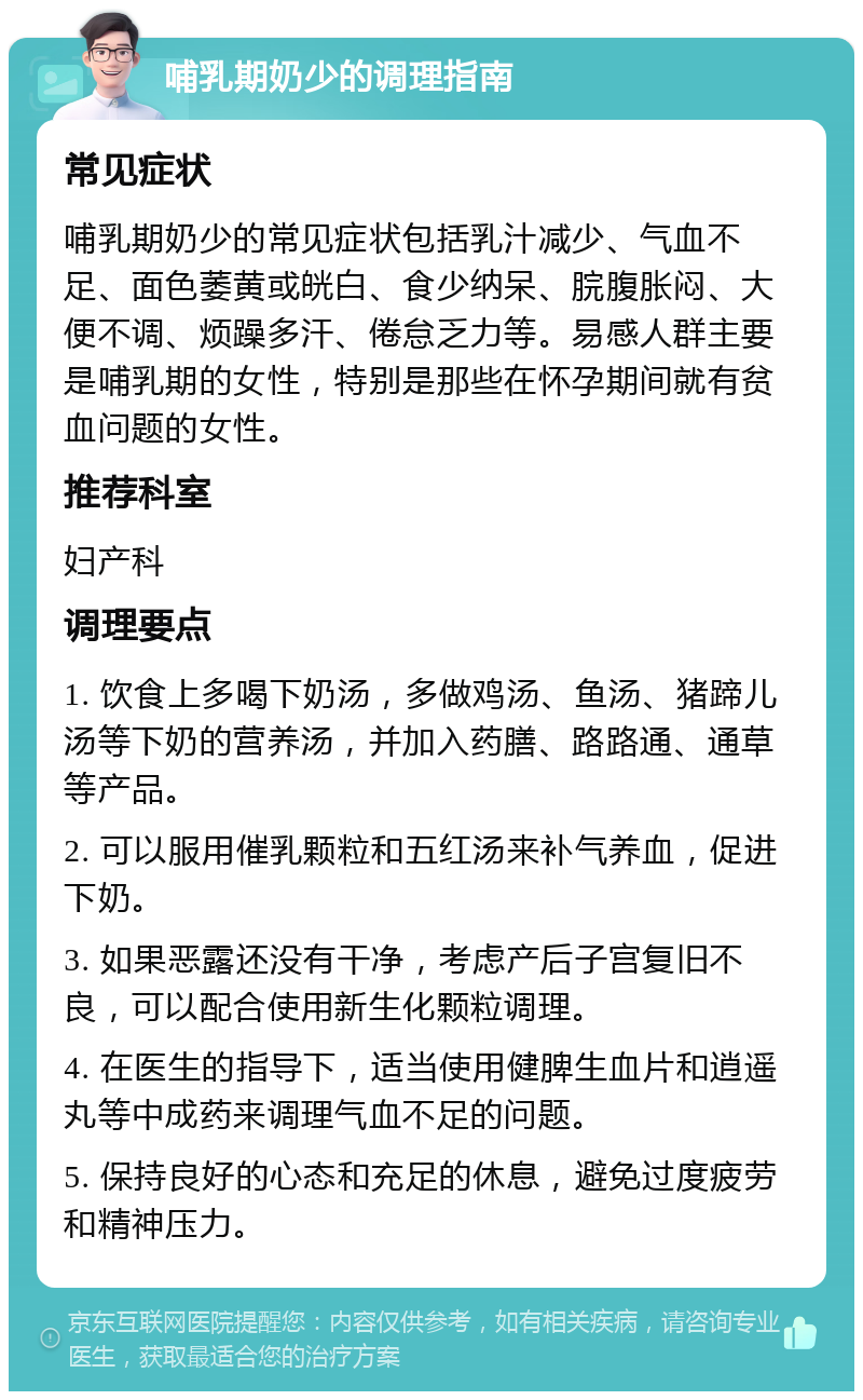 哺乳期奶少的调理指南 常见症状 哺乳期奶少的常见症状包括乳汁减少、气血不足、面色萎黄或㿠白、食少纳呆、脘腹胀闷、大便不调、烦躁多汗、倦怠乏力等。易感人群主要是哺乳期的女性，特别是那些在怀孕期间就有贫血问题的女性。 推荐科室 妇产科 调理要点 1. 饮食上多喝下奶汤，多做鸡汤、鱼汤、猪蹄儿汤等下奶的营养汤，并加入药膳、路路通、通草等产品。 2. 可以服用催乳颗粒和五红汤来补气养血，促进下奶。 3. 如果恶露还没有干净，考虑产后子宫复旧不良，可以配合使用新生化颗粒调理。 4. 在医生的指导下，适当使用健脾生血片和逍遥丸等中成药来调理气血不足的问题。 5. 保持良好的心态和充足的休息，避免过度疲劳和精神压力。