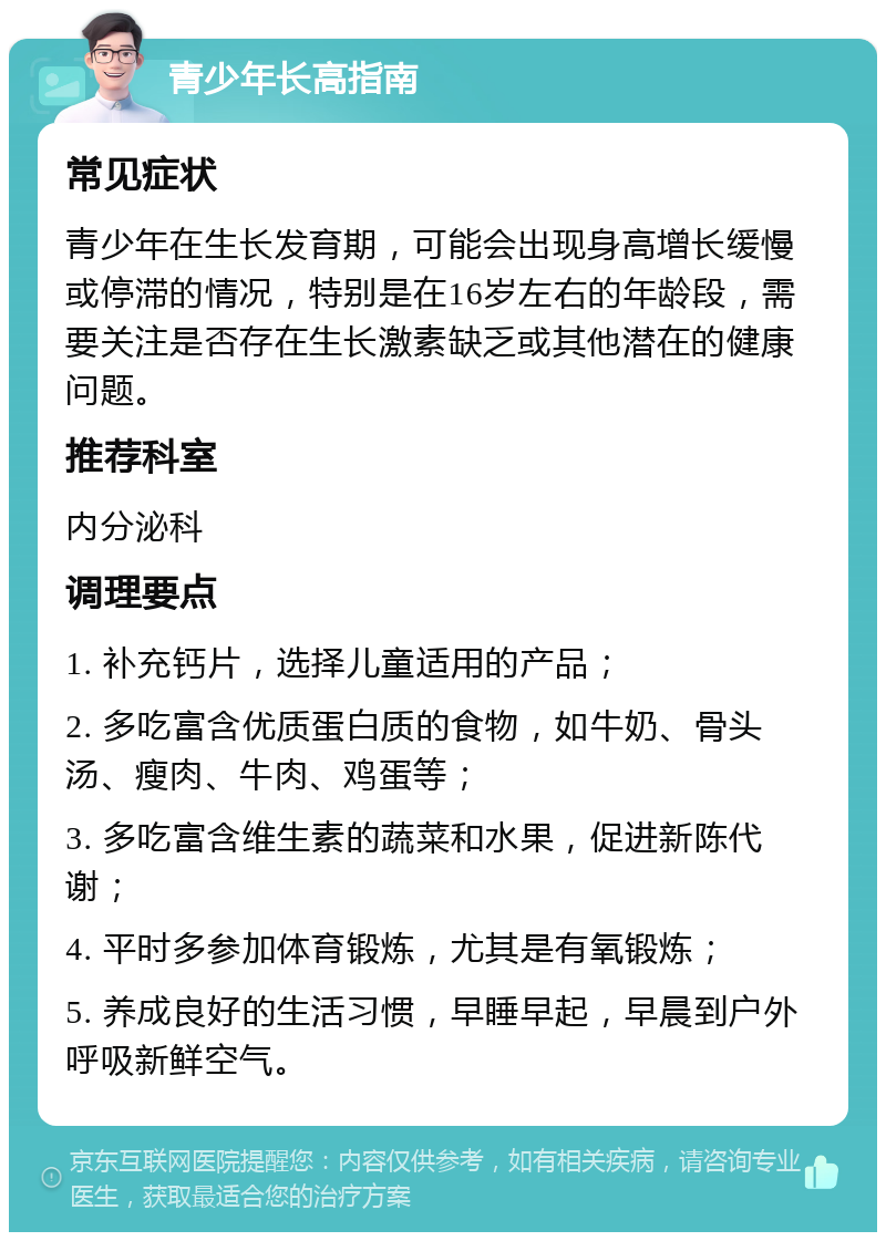 青少年长高指南 常见症状 青少年在生长发育期，可能会出现身高增长缓慢或停滞的情况，特别是在16岁左右的年龄段，需要关注是否存在生长激素缺乏或其他潜在的健康问题。 推荐科室 内分泌科 调理要点 1. 补充钙片，选择儿童适用的产品； 2. 多吃富含优质蛋白质的食物，如牛奶、骨头汤、瘦肉、牛肉、鸡蛋等； 3. 多吃富含维生素的蔬菜和水果，促进新陈代谢； 4. 平时多参加体育锻炼，尤其是有氧锻炼； 5. 养成良好的生活习惯，早睡早起，早晨到户外呼吸新鲜空气。