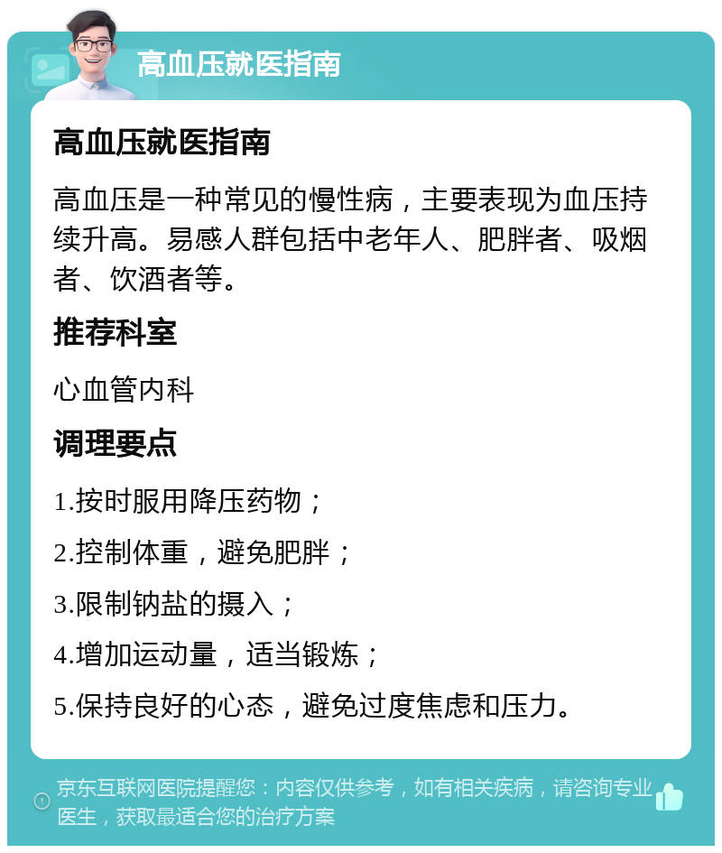 高血压就医指南 高血压就医指南 高血压是一种常见的慢性病，主要表现为血压持续升高。易感人群包括中老年人、肥胖者、吸烟者、饮酒者等。 推荐科室 心血管内科 调理要点 1.按时服用降压药物； 2.控制体重，避免肥胖； 3.限制钠盐的摄入； 4.增加运动量，适当锻炼； 5.保持良好的心态，避免过度焦虑和压力。