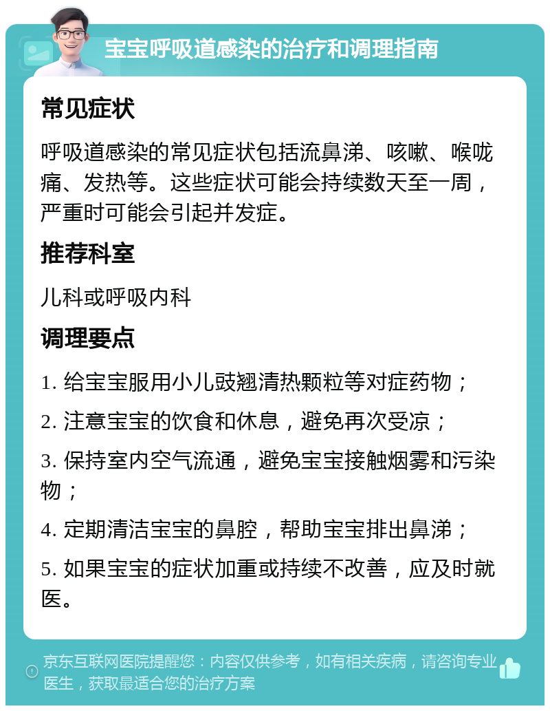 宝宝呼吸道感染的治疗和调理指南 常见症状 呼吸道感染的常见症状包括流鼻涕、咳嗽、喉咙痛、发热等。这些症状可能会持续数天至一周，严重时可能会引起并发症。 推荐科室 儿科或呼吸内科 调理要点 1. 给宝宝服用小儿豉翘清热颗粒等对症药物； 2. 注意宝宝的饮食和休息，避免再次受凉； 3. 保持室内空气流通，避免宝宝接触烟雾和污染物； 4. 定期清洁宝宝的鼻腔，帮助宝宝排出鼻涕； 5. 如果宝宝的症状加重或持续不改善，应及时就医。