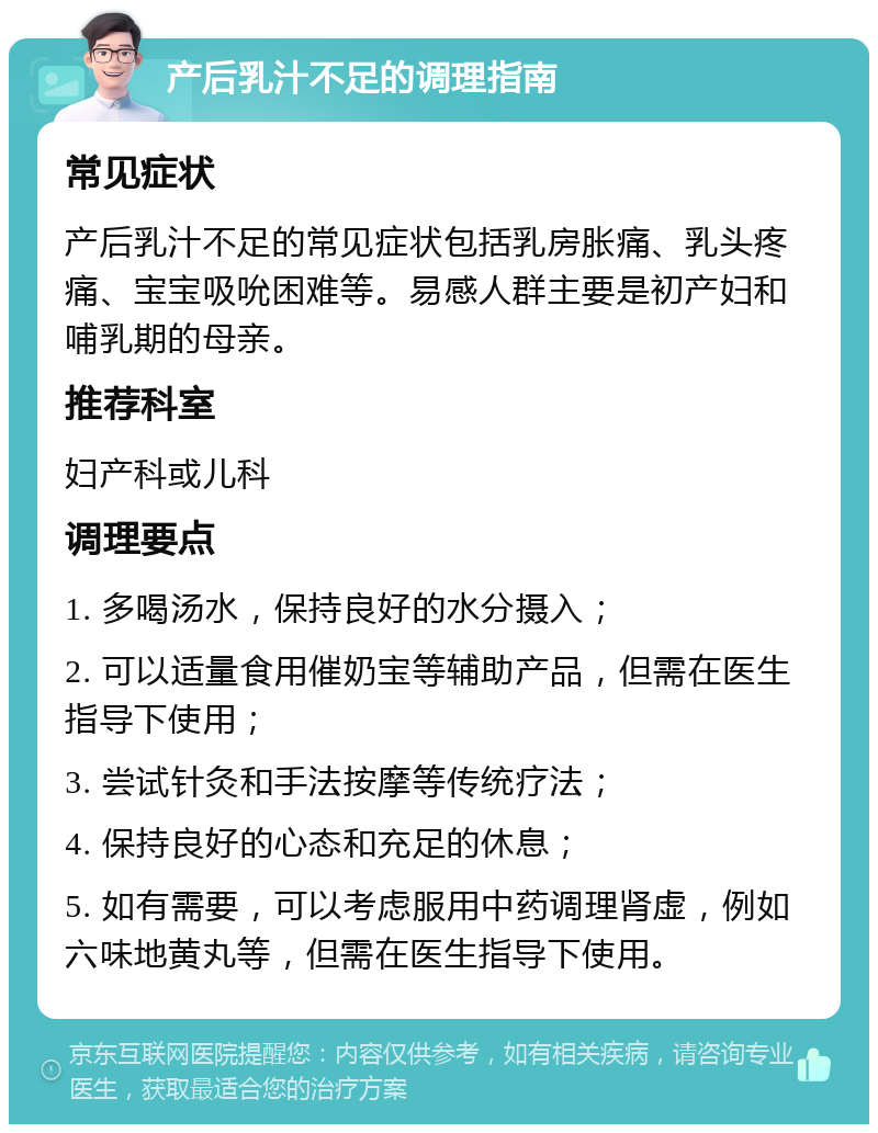 产后乳汁不足的调理指南 常见症状 产后乳汁不足的常见症状包括乳房胀痛、乳头疼痛、宝宝吸吮困难等。易感人群主要是初产妇和哺乳期的母亲。 推荐科室 妇产科或儿科 调理要点 1. 多喝汤水，保持良好的水分摄入； 2. 可以适量食用催奶宝等辅助产品，但需在医生指导下使用； 3. 尝试针灸和手法按摩等传统疗法； 4. 保持良好的心态和充足的休息； 5. 如有需要，可以考虑服用中药调理肾虚，例如六味地黄丸等，但需在医生指导下使用。