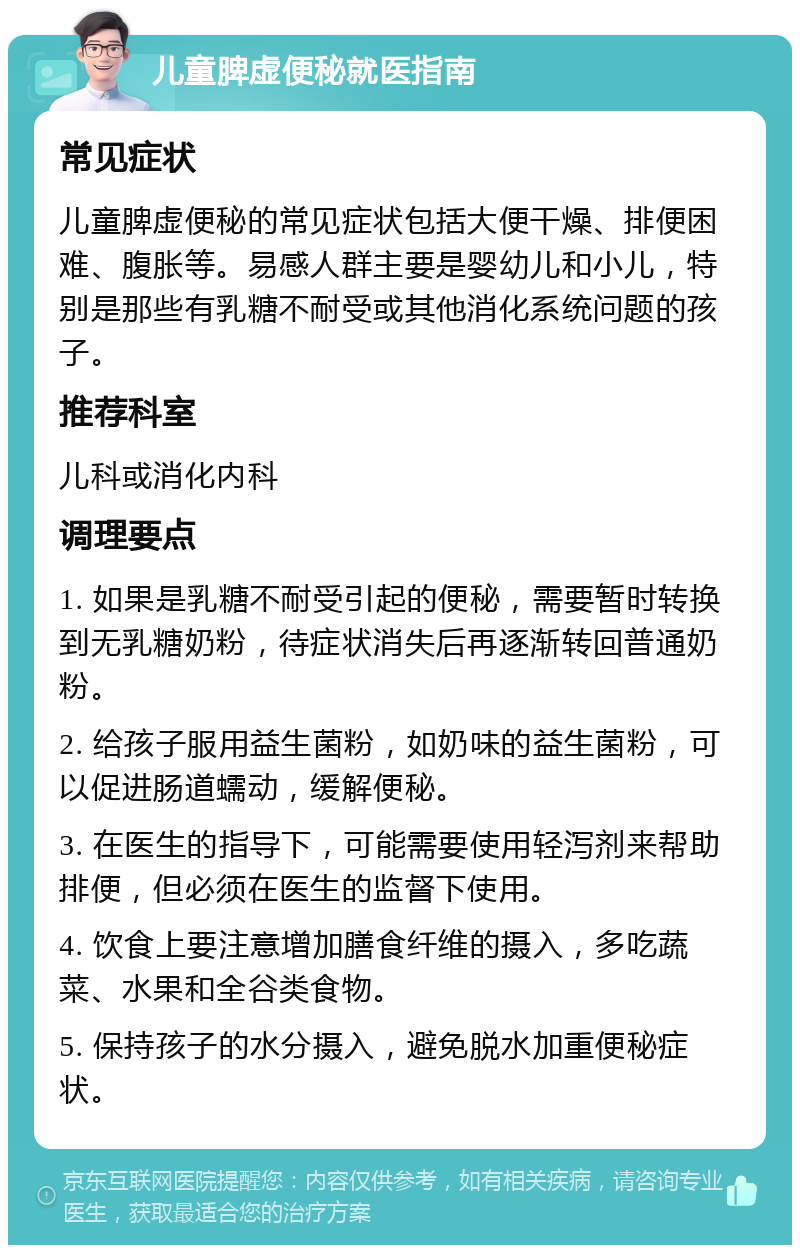 儿童脾虚便秘就医指南 常见症状 儿童脾虚便秘的常见症状包括大便干燥、排便困难、腹胀等。易感人群主要是婴幼儿和小儿，特别是那些有乳糖不耐受或其他消化系统问题的孩子。 推荐科室 儿科或消化内科 调理要点 1. 如果是乳糖不耐受引起的便秘，需要暂时转换到无乳糖奶粉，待症状消失后再逐渐转回普通奶粉。 2. 给孩子服用益生菌粉，如奶味的益生菌粉，可以促进肠道蠕动，缓解便秘。 3. 在医生的指导下，可能需要使用轻泻剂来帮助排便，但必须在医生的监督下使用。 4. 饮食上要注意增加膳食纤维的摄入，多吃蔬菜、水果和全谷类食物。 5. 保持孩子的水分摄入，避免脱水加重便秘症状。