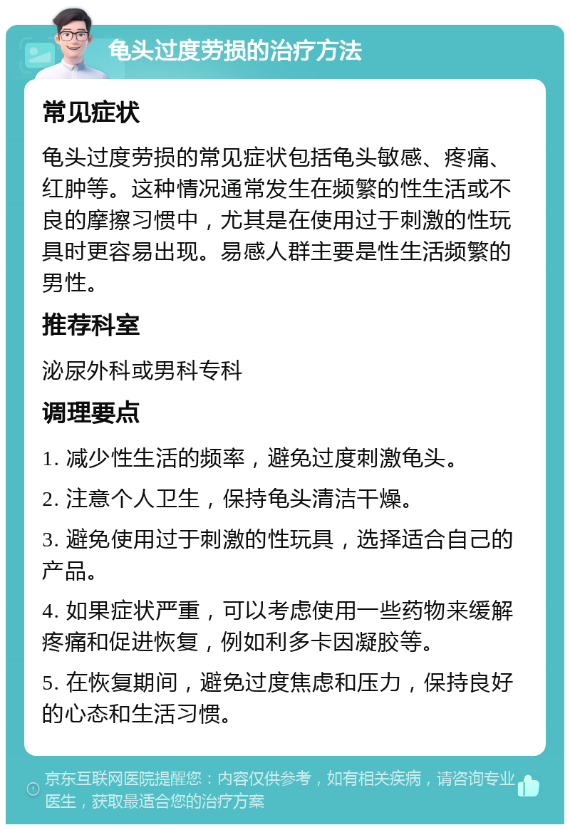 龟头过度劳损的治疗方法 常见症状 龟头过度劳损的常见症状包括龟头敏感、疼痛、红肿等。这种情况通常发生在频繁的性生活或不良的摩擦习惯中，尤其是在使用过于刺激的性玩具时更容易出现。易感人群主要是性生活频繁的男性。 推荐科室 泌尿外科或男科专科 调理要点 1. 减少性生活的频率，避免过度刺激龟头。 2. 注意个人卫生，保持龟头清洁干燥。 3. 避免使用过于刺激的性玩具，选择适合自己的产品。 4. 如果症状严重，可以考虑使用一些药物来缓解疼痛和促进恢复，例如利多卡因凝胶等。 5. 在恢复期间，避免过度焦虑和压力，保持良好的心态和生活习惯。