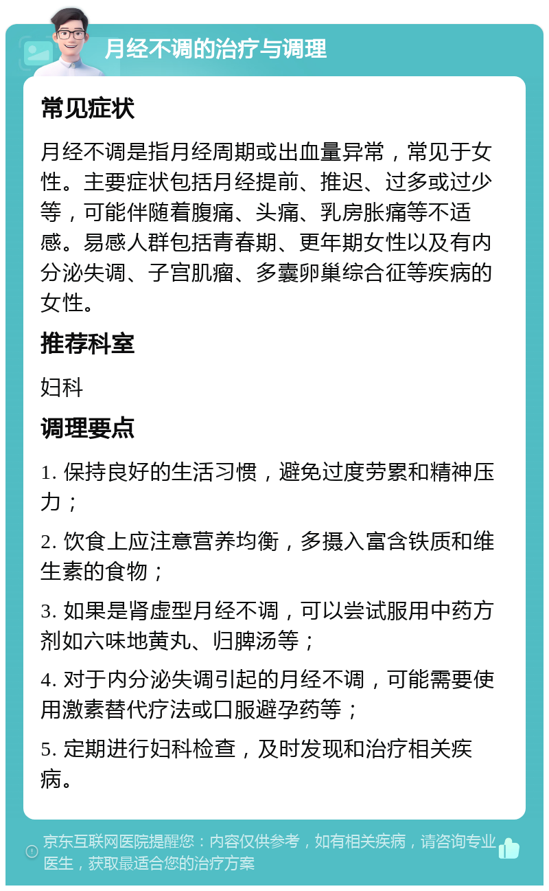 月经不调的治疗与调理 常见症状 月经不调是指月经周期或出血量异常，常见于女性。主要症状包括月经提前、推迟、过多或过少等，可能伴随着腹痛、头痛、乳房胀痛等不适感。易感人群包括青春期、更年期女性以及有内分泌失调、子宫肌瘤、多囊卵巢综合征等疾病的女性。 推荐科室 妇科 调理要点 1. 保持良好的生活习惯，避免过度劳累和精神压力； 2. 饮食上应注意营养均衡，多摄入富含铁质和维生素的食物； 3. 如果是肾虚型月经不调，可以尝试服用中药方剂如六味地黄丸、归脾汤等； 4. 对于内分泌失调引起的月经不调，可能需要使用激素替代疗法或口服避孕药等； 5. 定期进行妇科检查，及时发现和治疗相关疾病。