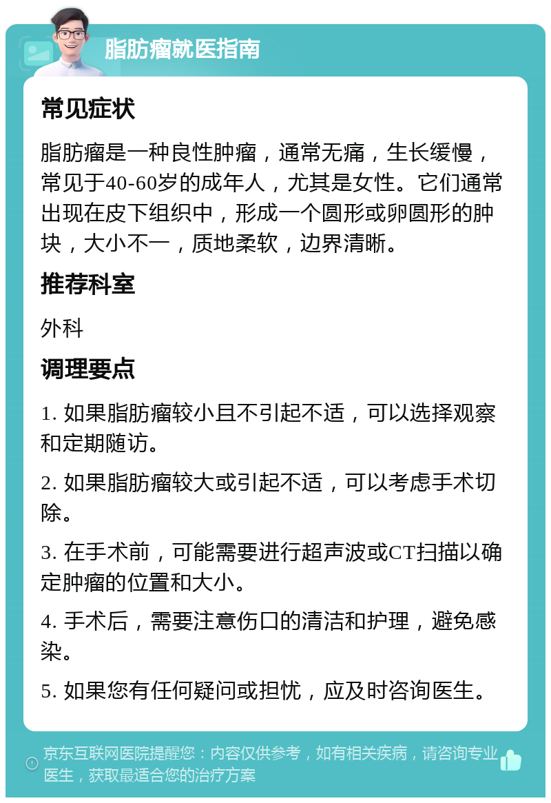 脂肪瘤就医指南 常见症状 脂肪瘤是一种良性肿瘤，通常无痛，生长缓慢，常见于40-60岁的成年人，尤其是女性。它们通常出现在皮下组织中，形成一个圆形或卵圆形的肿块，大小不一，质地柔软，边界清晰。 推荐科室 外科 调理要点 1. 如果脂肪瘤较小且不引起不适，可以选择观察和定期随访。 2. 如果脂肪瘤较大或引起不适，可以考虑手术切除。 3. 在手术前，可能需要进行超声波或CT扫描以确定肿瘤的位置和大小。 4. 手术后，需要注意伤口的清洁和护理，避免感染。 5. 如果您有任何疑问或担忧，应及时咨询医生。