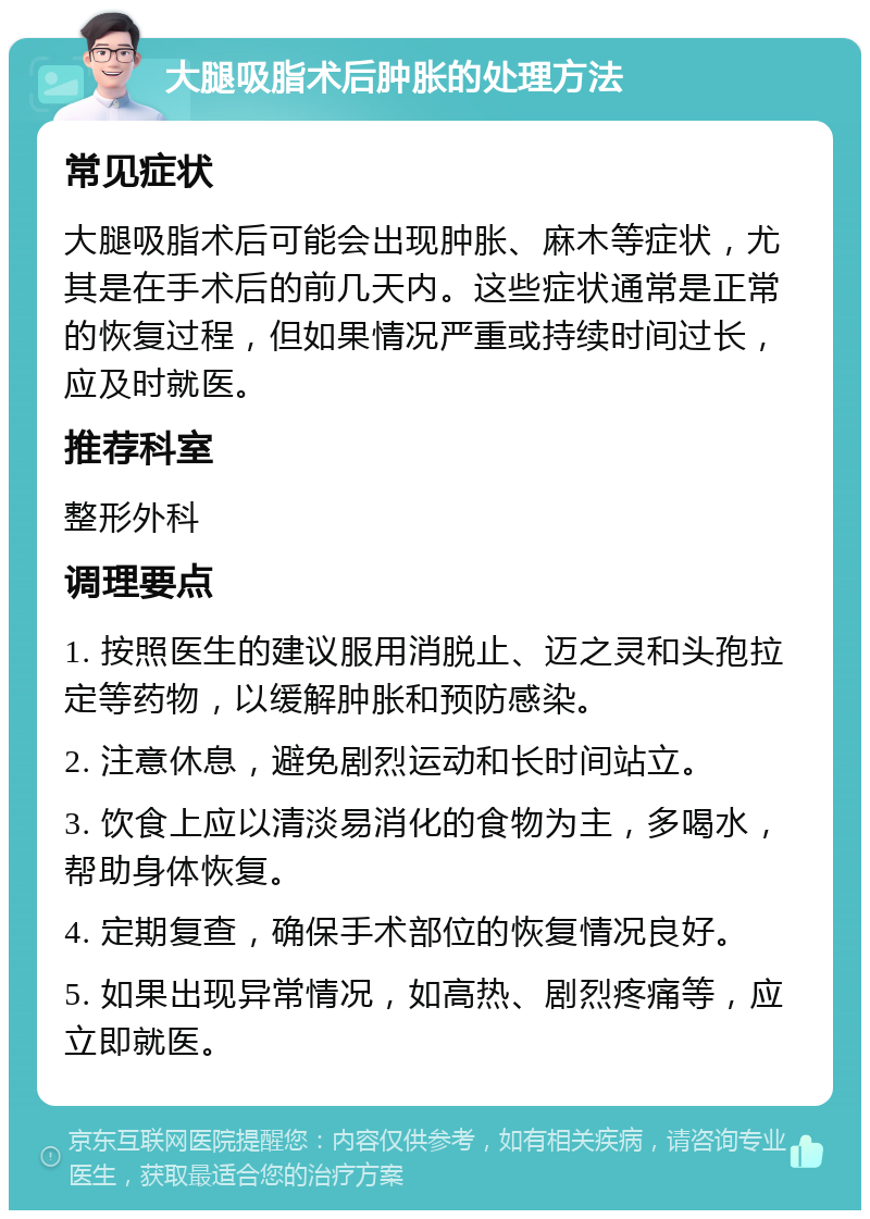 大腿吸脂术后肿胀的处理方法 常见症状 大腿吸脂术后可能会出现肿胀、麻木等症状，尤其是在手术后的前几天内。这些症状通常是正常的恢复过程，但如果情况严重或持续时间过长，应及时就医。 推荐科室 整形外科 调理要点 1. 按照医生的建议服用消脱止、迈之灵和头孢拉定等药物，以缓解肿胀和预防感染。 2. 注意休息，避免剧烈运动和长时间站立。 3. 饮食上应以清淡易消化的食物为主，多喝水，帮助身体恢复。 4. 定期复查，确保手术部位的恢复情况良好。 5. 如果出现异常情况，如高热、剧烈疼痛等，应立即就医。