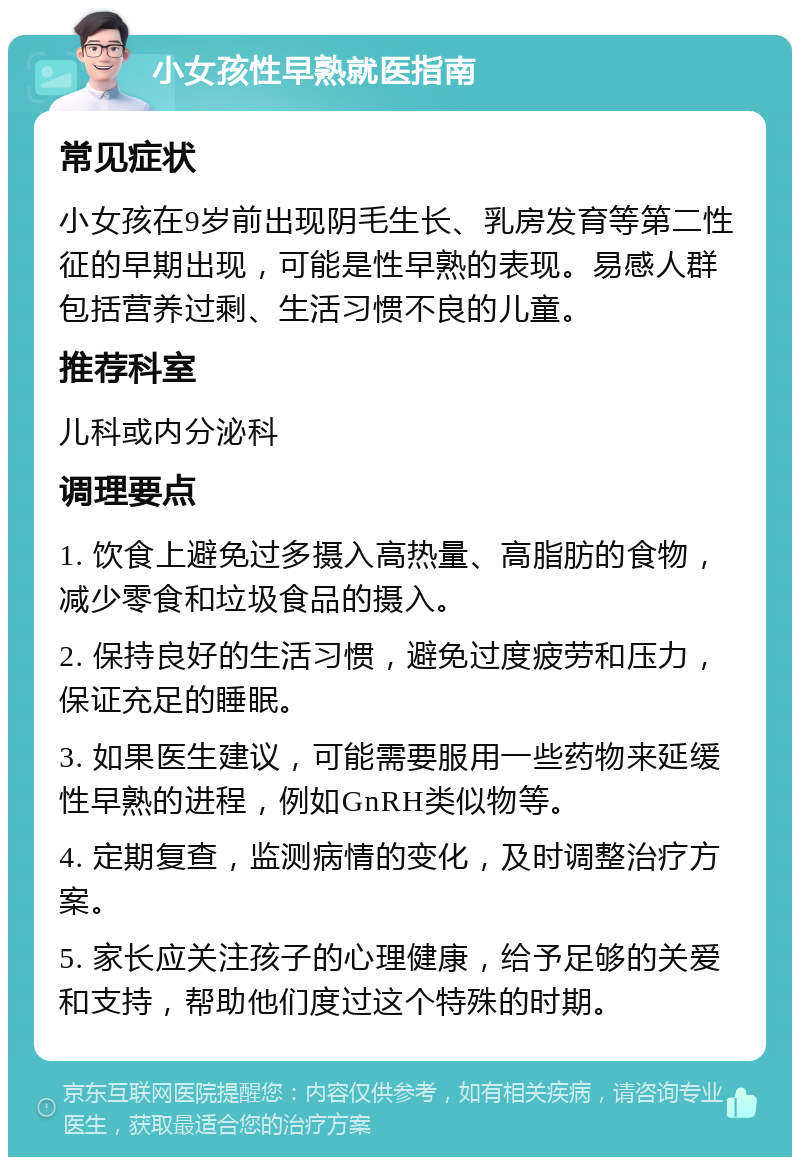 小女孩性早熟就医指南 常见症状 小女孩在9岁前出现阴毛生长、乳房发育等第二性征的早期出现，可能是性早熟的表现。易感人群包括营养过剩、生活习惯不良的儿童。 推荐科室 儿科或内分泌科 调理要点 1. 饮食上避免过多摄入高热量、高脂肪的食物，减少零食和垃圾食品的摄入。 2. 保持良好的生活习惯，避免过度疲劳和压力，保证充足的睡眠。 3. 如果医生建议，可能需要服用一些药物来延缓性早熟的进程，例如GnRH类似物等。 4. 定期复查，监测病情的变化，及时调整治疗方案。 5. 家长应关注孩子的心理健康，给予足够的关爱和支持，帮助他们度过这个特殊的时期。