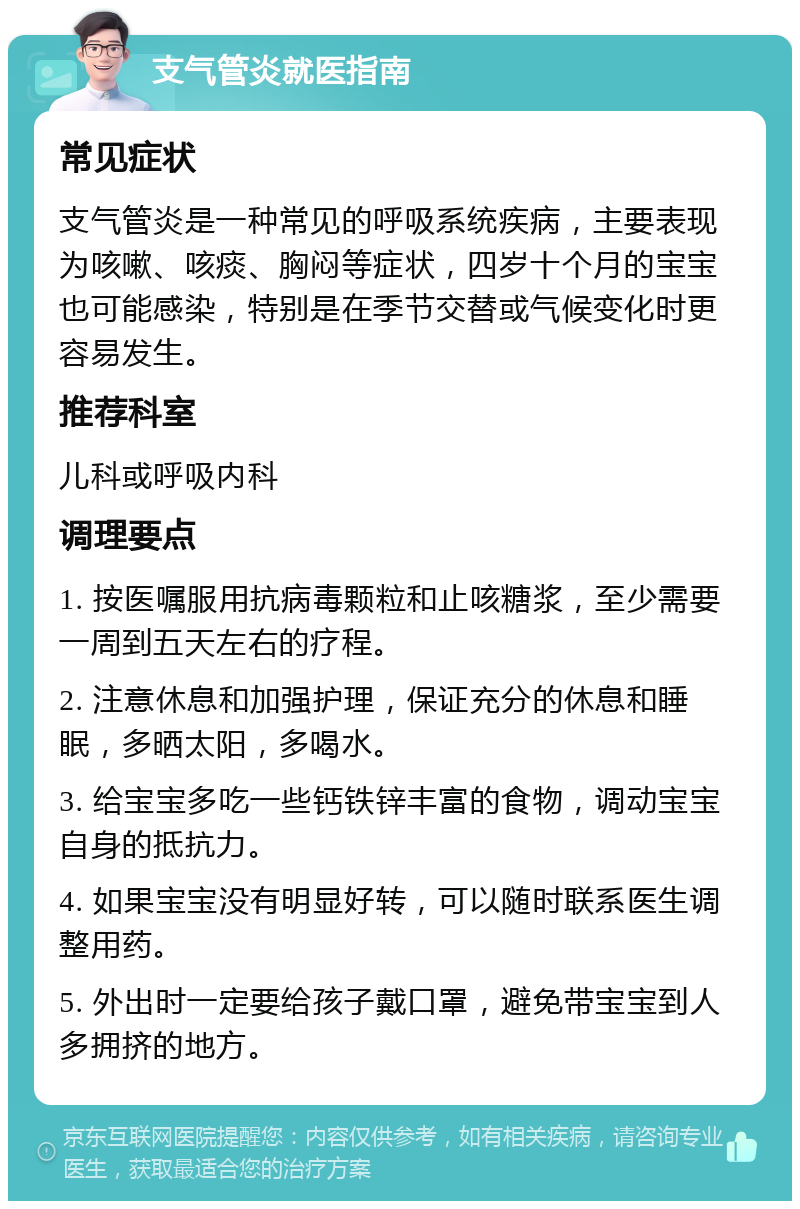 支气管炎就医指南 常见症状 支气管炎是一种常见的呼吸系统疾病，主要表现为咳嗽、咳痰、胸闷等症状，四岁十个月的宝宝也可能感染，特别是在季节交替或气候变化时更容易发生。 推荐科室 儿科或呼吸内科 调理要点 1. 按医嘱服用抗病毒颗粒和止咳糖浆，至少需要一周到五天左右的疗程。 2. 注意休息和加强护理，保证充分的休息和睡眠，多晒太阳，多喝水。 3. 给宝宝多吃一些钙铁锌丰富的食物，调动宝宝自身的抵抗力。 4. 如果宝宝没有明显好转，可以随时联系医生调整用药。 5. 外出时一定要给孩子戴口罩，避免带宝宝到人多拥挤的地方。