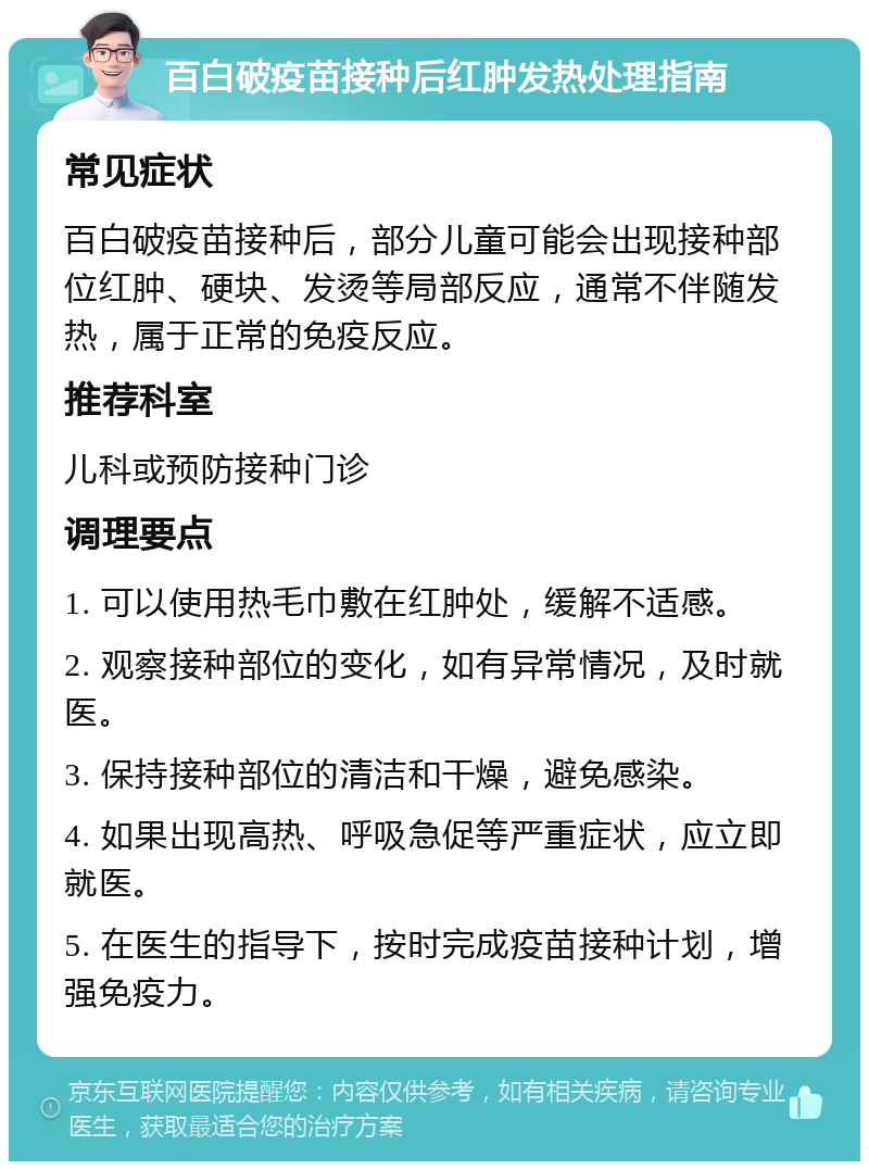 百白破疫苗接种后红肿发热处理指南 常见症状 百白破疫苗接种后，部分儿童可能会出现接种部位红肿、硬块、发烫等局部反应，通常不伴随发热，属于正常的免疫反应。 推荐科室 儿科或预防接种门诊 调理要点 1. 可以使用热毛巾敷在红肿处，缓解不适感。 2. 观察接种部位的变化，如有异常情况，及时就医。 3. 保持接种部位的清洁和干燥，避免感染。 4. 如果出现高热、呼吸急促等严重症状，应立即就医。 5. 在医生的指导下，按时完成疫苗接种计划，增强免疫力。