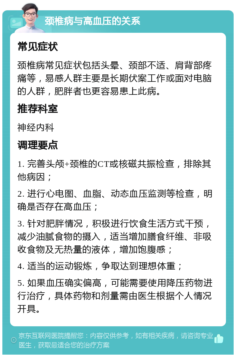 颈椎病与高血压的关系 常见症状 颈椎病常见症状包括头晕、颈部不适、肩背部疼痛等，易感人群主要是长期伏案工作或面对电脑的人群，肥胖者也更容易患上此病。 推荐科室 神经内科 调理要点 1. 完善头颅+颈椎的CT或核磁共振检查，排除其他病因； 2. 进行心电图、血脂、动态血压监测等检查，明确是否存在高血压； 3. 针对肥胖情况，积极进行饮食生活方式干预，减少油腻食物的摄入，适当增加膳食纤维、非吸收食物及无热量的液体，增加饱腹感； 4. 适当的运动锻炼，争取达到理想体重； 5. 如果血压确实偏高，可能需要使用降压药物进行治疗，具体药物和剂量需由医生根据个人情况开具。