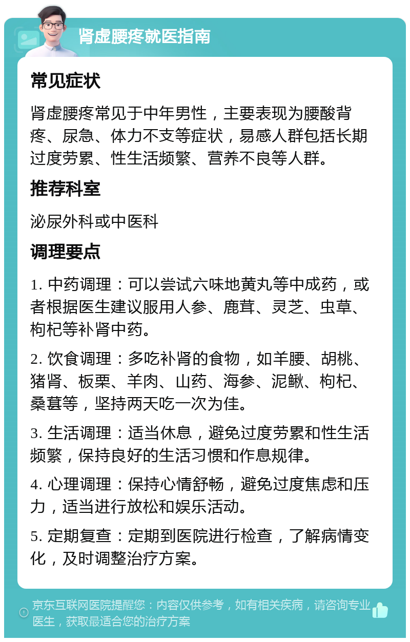 肾虚腰疼就医指南 常见症状 肾虚腰疼常见于中年男性，主要表现为腰酸背疼、尿急、体力不支等症状，易感人群包括长期过度劳累、性生活频繁、营养不良等人群。 推荐科室 泌尿外科或中医科 调理要点 1. 中药调理：可以尝试六味地黄丸等中成药，或者根据医生建议服用人参、鹿茸、灵芝、虫草、枸杞等补肾中药。 2. 饮食调理：多吃补肾的食物，如羊腰、胡桃、猪肾、板栗、羊肉、山药、海参、泥鳅、枸杞、桑葚等，坚持两天吃一次为佳。 3. 生活调理：适当休息，避免过度劳累和性生活频繁，保持良好的生活习惯和作息规律。 4. 心理调理：保持心情舒畅，避免过度焦虑和压力，适当进行放松和娱乐活动。 5. 定期复查：定期到医院进行检查，了解病情变化，及时调整治疗方案。