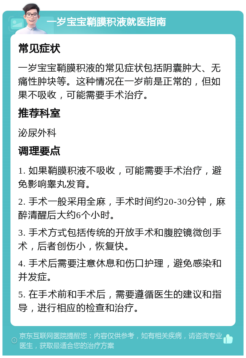 一岁宝宝鞘膜积液就医指南 常见症状 一岁宝宝鞘膜积液的常见症状包括阴囊肿大、无痛性肿块等。这种情况在一岁前是正常的，但如果不吸收，可能需要手术治疗。 推荐科室 泌尿外科 调理要点 1. 如果鞘膜积液不吸收，可能需要手术治疗，避免影响睾丸发育。 2. 手术一般采用全麻，手术时间约20-30分钟，麻醉清醒后大约6个小时。 3. 手术方式包括传统的开放手术和腹腔镜微创手术，后者创伤小，恢复快。 4. 手术后需要注意休息和伤口护理，避免感染和并发症。 5. 在手术前和手术后，需要遵循医生的建议和指导，进行相应的检查和治疗。