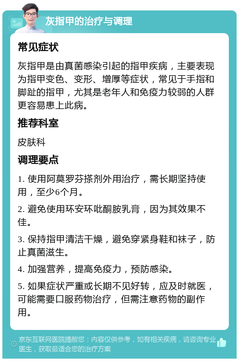 灰指甲的治疗与调理 常见症状 灰指甲是由真菌感染引起的指甲疾病，主要表现为指甲变色、变形、增厚等症状，常见于手指和脚趾的指甲，尤其是老年人和免疫力较弱的人群更容易患上此病。 推荐科室 皮肤科 调理要点 1. 使用阿莫罗芬搽剂外用治疗，需长期坚持使用，至少6个月。 2. 避免使用环安环吡酮胺乳膏，因为其效果不佳。 3. 保持指甲清洁干燥，避免穿紧身鞋和袜子，防止真菌滋生。 4. 加强营养，提高免疫力，预防感染。 5. 如果症状严重或长期不见好转，应及时就医，可能需要口服药物治疗，但需注意药物的副作用。