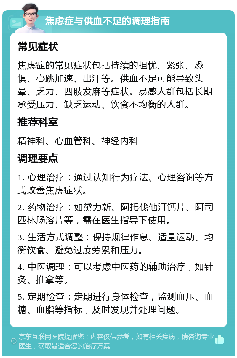 焦虑症与供血不足的调理指南 常见症状 焦虑症的常见症状包括持续的担忧、紧张、恐惧、心跳加速、出汗等。供血不足可能导致头晕、乏力、四肢发麻等症状。易感人群包括长期承受压力、缺乏运动、饮食不均衡的人群。 推荐科室 精神科、心血管科、神经内科 调理要点 1. 心理治疗：通过认知行为疗法、心理咨询等方式改善焦虑症状。 2. 药物治疗：如黛力新、阿托伐他汀钙片、阿司匹林肠溶片等，需在医生指导下使用。 3. 生活方式调整：保持规律作息、适量运动、均衡饮食、避免过度劳累和压力。 4. 中医调理：可以考虑中医药的辅助治疗，如针灸、推拿等。 5. 定期检查：定期进行身体检查，监测血压、血糖、血脂等指标，及时发现并处理问题。