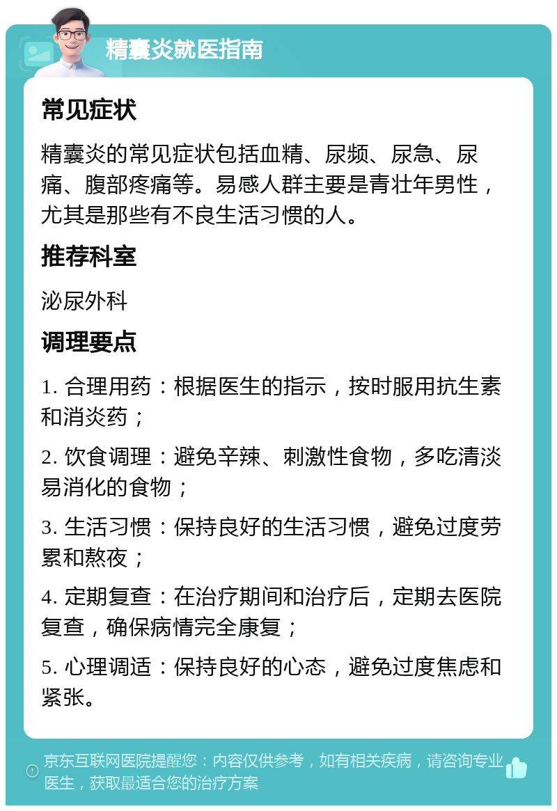 精囊炎就医指南 常见症状 精囊炎的常见症状包括血精、尿频、尿急、尿痛、腹部疼痛等。易感人群主要是青壮年男性，尤其是那些有不良生活习惯的人。 推荐科室 泌尿外科 调理要点 1. 合理用药：根据医生的指示，按时服用抗生素和消炎药； 2. 饮食调理：避免辛辣、刺激性食物，多吃清淡易消化的食物； 3. 生活习惯：保持良好的生活习惯，避免过度劳累和熬夜； 4. 定期复查：在治疗期间和治疗后，定期去医院复查，确保病情完全康复； 5. 心理调适：保持良好的心态，避免过度焦虑和紧张。