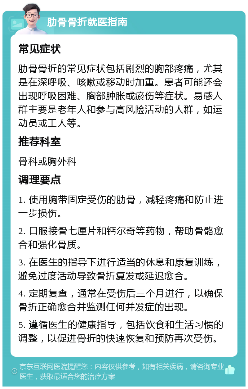 肋骨骨折就医指南 常见症状 肋骨骨折的常见症状包括剧烈的胸部疼痛，尤其是在深呼吸、咳嗽或移动时加重。患者可能还会出现呼吸困难、胸部肿胀或瘀伤等症状。易感人群主要是老年人和参与高风险活动的人群，如运动员或工人等。 推荐科室 骨科或胸外科 调理要点 1. 使用胸带固定受伤的肋骨，减轻疼痛和防止进一步损伤。 2. 口服接骨七厘片和钙尔奇等药物，帮助骨骼愈合和强化骨质。 3. 在医生的指导下进行适当的休息和康复训练，避免过度活动导致骨折复发或延迟愈合。 4. 定期复查，通常在受伤后三个月进行，以确保骨折正确愈合并监测任何并发症的出现。 5. 遵循医生的健康指导，包括饮食和生活习惯的调整，以促进骨折的快速恢复和预防再次受伤。