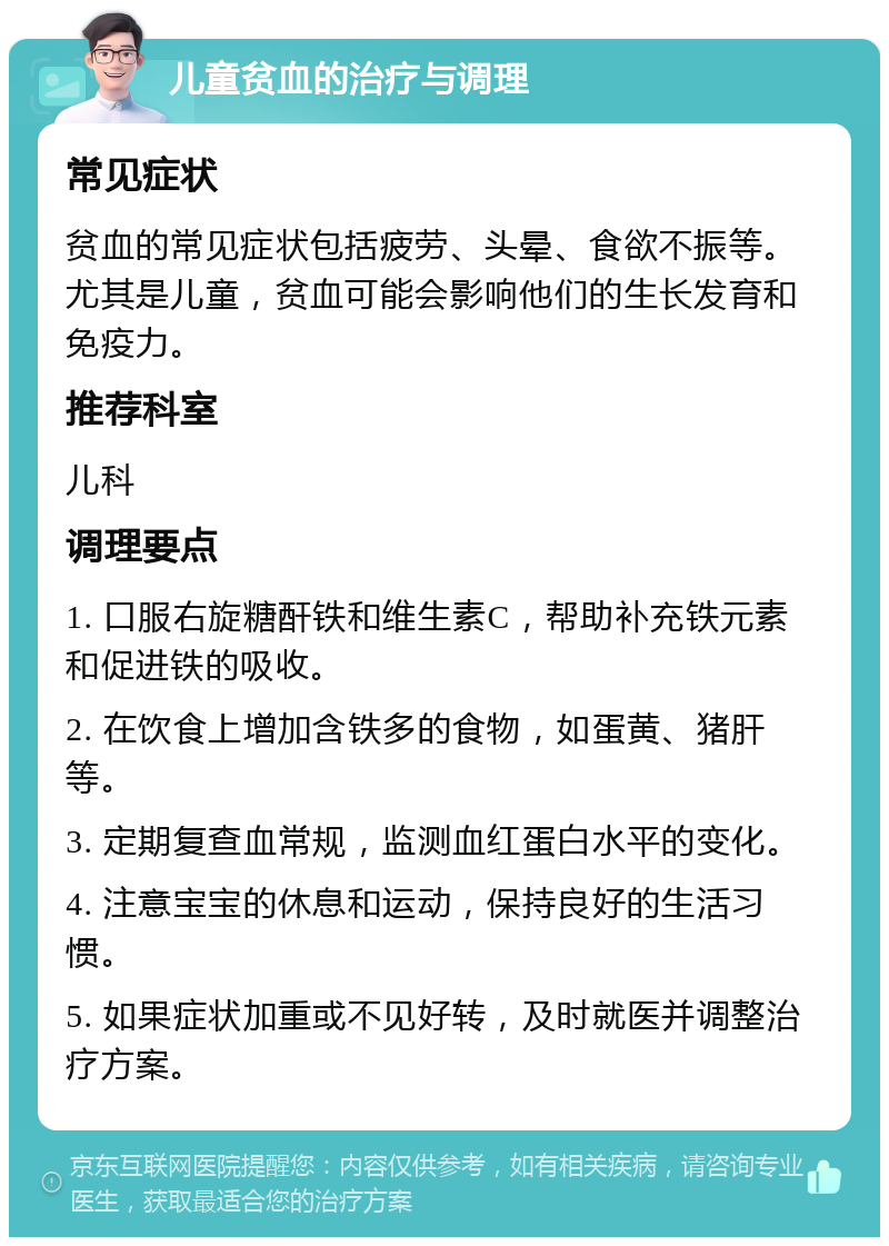 儿童贫血的治疗与调理 常见症状 贫血的常见症状包括疲劳、头晕、食欲不振等。尤其是儿童，贫血可能会影响他们的生长发育和免疫力。 推荐科室 儿科 调理要点 1. 口服右旋糖酐铁和维生素C，帮助补充铁元素和促进铁的吸收。 2. 在饮食上增加含铁多的食物，如蛋黄、猪肝等。 3. 定期复查血常规，监测血红蛋白水平的变化。 4. 注意宝宝的休息和运动，保持良好的生活习惯。 5. 如果症状加重或不见好转，及时就医并调整治疗方案。