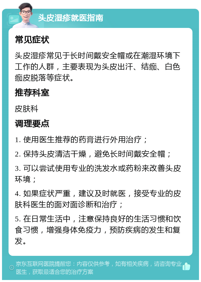 头皮湿疹就医指南 常见症状 头皮湿疹常见于长时间戴安全帽或在潮湿环境下工作的人群，主要表现为头皮出汗、结痂、白色痂皮脱落等症状。 推荐科室 皮肤科 调理要点 1. 使用医生推荐的药膏进行外用治疗； 2. 保持头皮清洁干燥，避免长时间戴安全帽； 3. 可以尝试使用专业的洗发水或药粉来改善头皮环境； 4. 如果症状严重，建议及时就医，接受专业的皮肤科医生的面对面诊断和治疗； 5. 在日常生活中，注意保持良好的生活习惯和饮食习惯，增强身体免疫力，预防疾病的发生和复发。