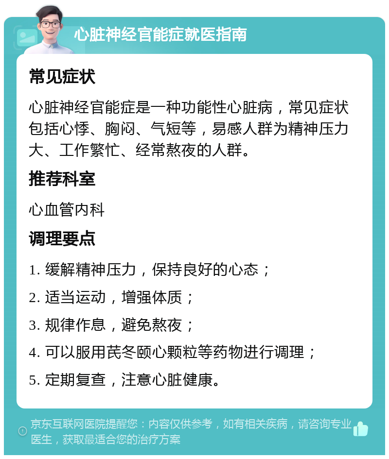 心脏神经官能症就医指南 常见症状 心脏神经官能症是一种功能性心脏病，常见症状包括心悸、胸闷、气短等，易感人群为精神压力大、工作繁忙、经常熬夜的人群。 推荐科室 心血管内科 调理要点 1. 缓解精神压力，保持良好的心态； 2. 适当运动，增强体质； 3. 规律作息，避免熬夜； 4. 可以服用芪冬颐心颗粒等药物进行调理； 5. 定期复查，注意心脏健康。