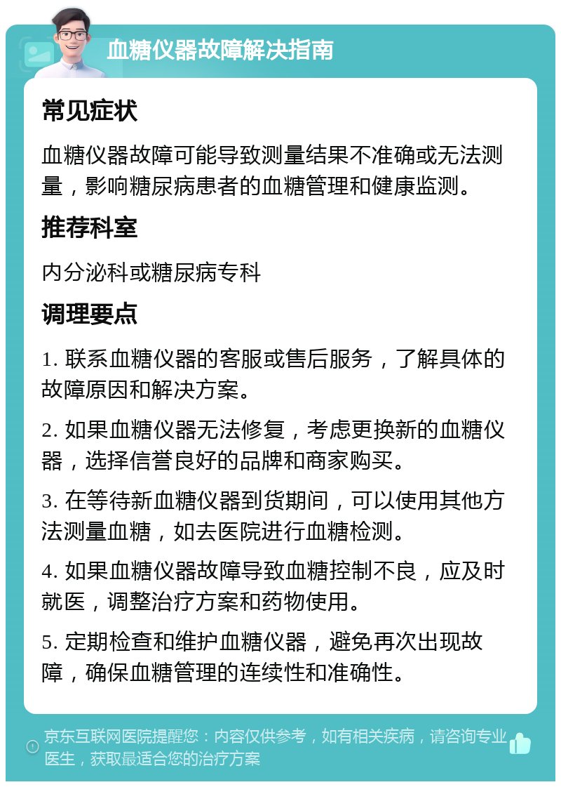 血糖仪器故障解决指南 常见症状 血糖仪器故障可能导致测量结果不准确或无法测量，影响糖尿病患者的血糖管理和健康监测。 推荐科室 内分泌科或糖尿病专科 调理要点 1. 联系血糖仪器的客服或售后服务，了解具体的故障原因和解决方案。 2. 如果血糖仪器无法修复，考虑更换新的血糖仪器，选择信誉良好的品牌和商家购买。 3. 在等待新血糖仪器到货期间，可以使用其他方法测量血糖，如去医院进行血糖检测。 4. 如果血糖仪器故障导致血糖控制不良，应及时就医，调整治疗方案和药物使用。 5. 定期检查和维护血糖仪器，避免再次出现故障，确保血糖管理的连续性和准确性。