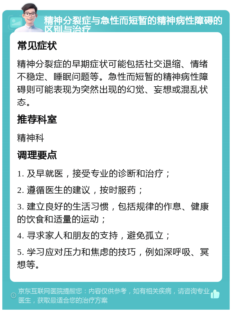 精神分裂症与急性而短暂的精神病性障碍的区别与治疗 常见症状 精神分裂症的早期症状可能包括社交退缩、情绪不稳定、睡眠问题等。急性而短暂的精神病性障碍则可能表现为突然出现的幻觉、妄想或混乱状态。 推荐科室 精神科 调理要点 1. 及早就医，接受专业的诊断和治疗； 2. 遵循医生的建议，按时服药； 3. 建立良好的生活习惯，包括规律的作息、健康的饮食和适量的运动； 4. 寻求家人和朋友的支持，避免孤立； 5. 学习应对压力和焦虑的技巧，例如深呼吸、冥想等。