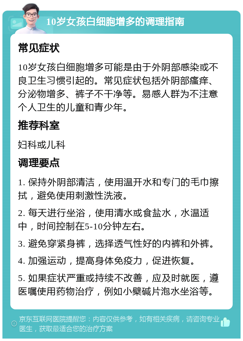 10岁女孩白细胞增多的调理指南 常见症状 10岁女孩白细胞增多可能是由于外阴部感染或不良卫生习惯引起的。常见症状包括外阴部瘙痒、分泌物增多、裤子不干净等。易感人群为不注意个人卫生的儿童和青少年。 推荐科室 妇科或儿科 调理要点 1. 保持外阴部清洁，使用温开水和专门的毛巾擦拭，避免使用刺激性洗液。 2. 每天进行坐浴，使用清水或食盐水，水温适中，时间控制在5-10分钟左右。 3. 避免穿紧身裤，选择透气性好的内裤和外裤。 4. 加强运动，提高身体免疫力，促进恢复。 5. 如果症状严重或持续不改善，应及时就医，遵医嘱使用药物治疗，例如小檗碱片泡水坐浴等。