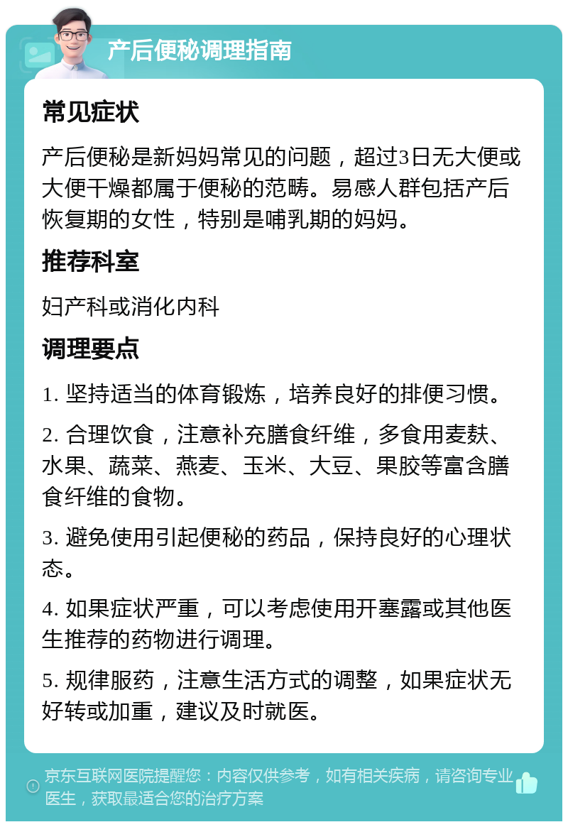 产后便秘调理指南 常见症状 产后便秘是新妈妈常见的问题，超过3日无大便或大便干燥都属于便秘的范畴。易感人群包括产后恢复期的女性，特别是哺乳期的妈妈。 推荐科室 妇产科或消化内科 调理要点 1. 坚持适当的体育锻炼，培养良好的排便习惯。 2. 合理饮食，注意补充膳食纤维，多食用麦麸、水果、蔬菜、燕麦、玉米、大豆、果胶等富含膳食纤维的食物。 3. 避免使用引起便秘的药品，保持良好的心理状态。 4. 如果症状严重，可以考虑使用开塞露或其他医生推荐的药物进行调理。 5. 规律服药，注意生活方式的调整，如果症状无好转或加重，建议及时就医。