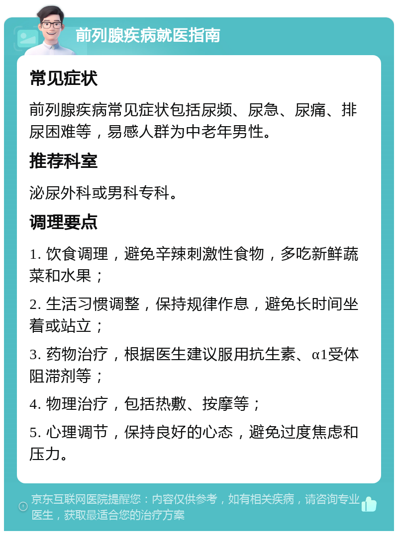 前列腺疾病就医指南 常见症状 前列腺疾病常见症状包括尿频、尿急、尿痛、排尿困难等，易感人群为中老年男性。 推荐科室 泌尿外科或男科专科。 调理要点 1. 饮食调理，避免辛辣刺激性食物，多吃新鲜蔬菜和水果； 2. 生活习惯调整，保持规律作息，避免长时间坐着或站立； 3. 药物治疗，根据医生建议服用抗生素、α1受体阻滞剂等； 4. 物理治疗，包括热敷、按摩等； 5. 心理调节，保持良好的心态，避免过度焦虑和压力。