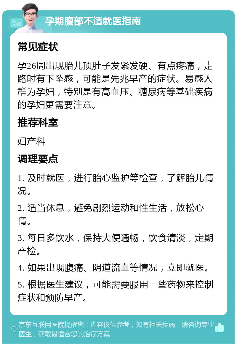 孕期腹部不适就医指南 常见症状 孕26周出现胎儿顶肚子发紧发硬、有点疼痛，走路时有下坠感，可能是先兆早产的症状。易感人群为孕妇，特别是有高血压、糖尿病等基础疾病的孕妇更需要注意。 推荐科室 妇产科 调理要点 1. 及时就医，进行胎心监护等检查，了解胎儿情况。 2. 适当休息，避免剧烈运动和性生活，放松心情。 3. 每日多饮水，保持大便通畅，饮食清淡，定期产检。 4. 如果出现腹痛、阴道流血等情况，立即就医。 5. 根据医生建议，可能需要服用一些药物来控制症状和预防早产。