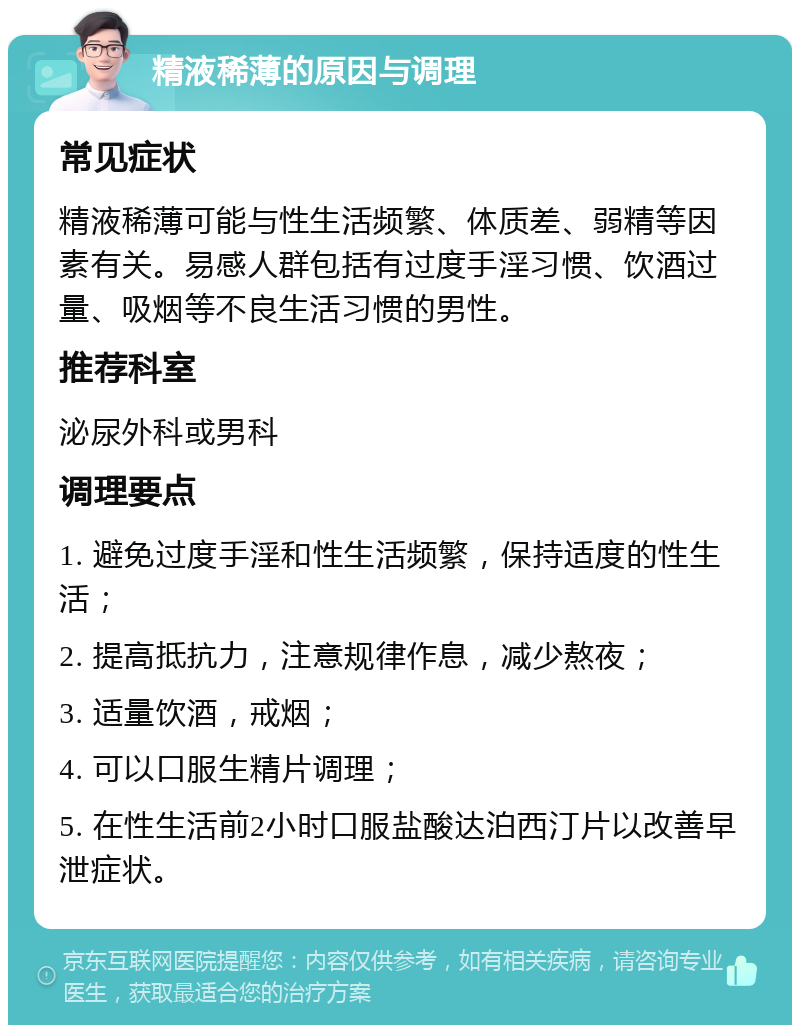 精液稀薄的原因与调理 常见症状 精液稀薄可能与性生活频繁、体质差、弱精等因素有关。易感人群包括有过度手淫习惯、饮酒过量、吸烟等不良生活习惯的男性。 推荐科室 泌尿外科或男科 调理要点 1. 避免过度手淫和性生活频繁，保持适度的性生活； 2. 提高抵抗力，注意规律作息，减少熬夜； 3. 适量饮酒，戒烟； 4. 可以口服生精片调理； 5. 在性生活前2小时口服盐酸达泊西汀片以改善早泄症状。