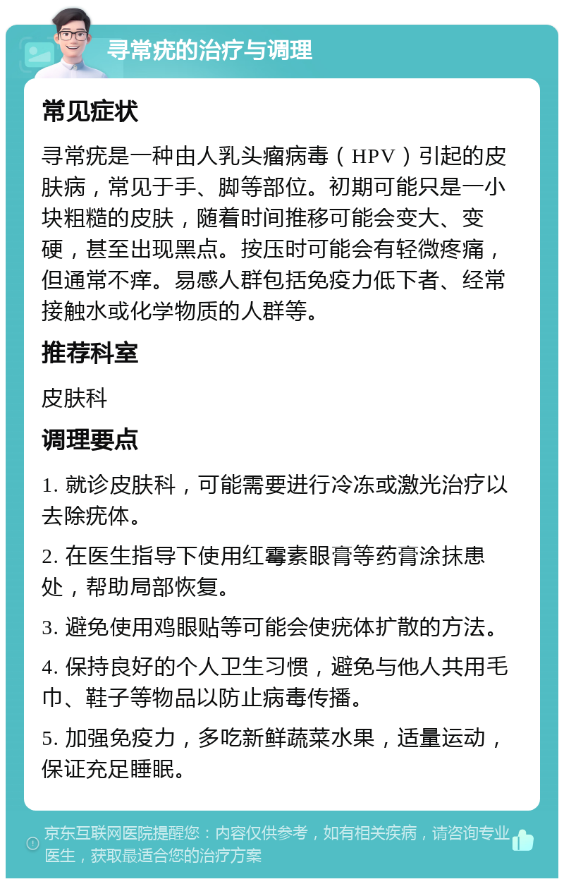 寻常疣的治疗与调理 常见症状 寻常疣是一种由人乳头瘤病毒（HPV）引起的皮肤病，常见于手、脚等部位。初期可能只是一小块粗糙的皮肤，随着时间推移可能会变大、变硬，甚至出现黑点。按压时可能会有轻微疼痛，但通常不痒。易感人群包括免疫力低下者、经常接触水或化学物质的人群等。 推荐科室 皮肤科 调理要点 1. 就诊皮肤科，可能需要进行冷冻或激光治疗以去除疣体。 2. 在医生指导下使用红霉素眼膏等药膏涂抹患处，帮助局部恢复。 3. 避免使用鸡眼贴等可能会使疣体扩散的方法。 4. 保持良好的个人卫生习惯，避免与他人共用毛巾、鞋子等物品以防止病毒传播。 5. 加强免疫力，多吃新鲜蔬菜水果，适量运动，保证充足睡眠。