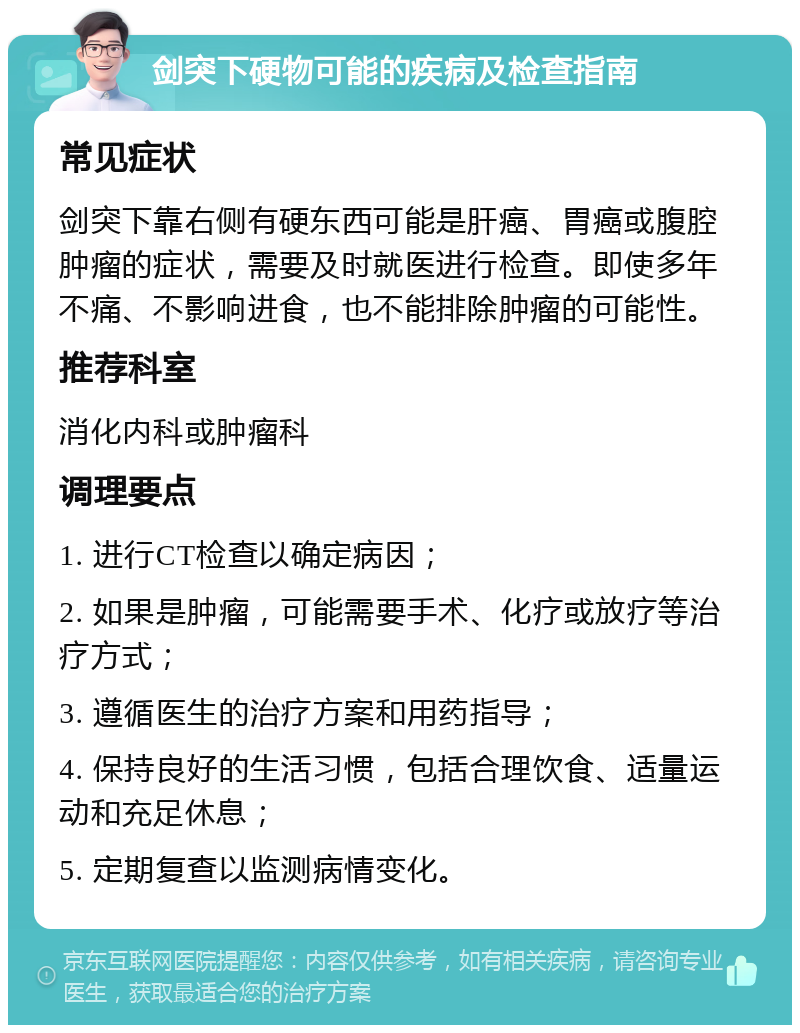 剑突下硬物可能的疾病及检查指南 常见症状 剑突下靠右侧有硬东西可能是肝癌、胃癌或腹腔肿瘤的症状，需要及时就医进行检查。即使多年不痛、不影响进食，也不能排除肿瘤的可能性。 推荐科室 消化内科或肿瘤科 调理要点 1. 进行CT检查以确定病因； 2. 如果是肿瘤，可能需要手术、化疗或放疗等治疗方式； 3. 遵循医生的治疗方案和用药指导； 4. 保持良好的生活习惯，包括合理饮食、适量运动和充足休息； 5. 定期复查以监测病情变化。