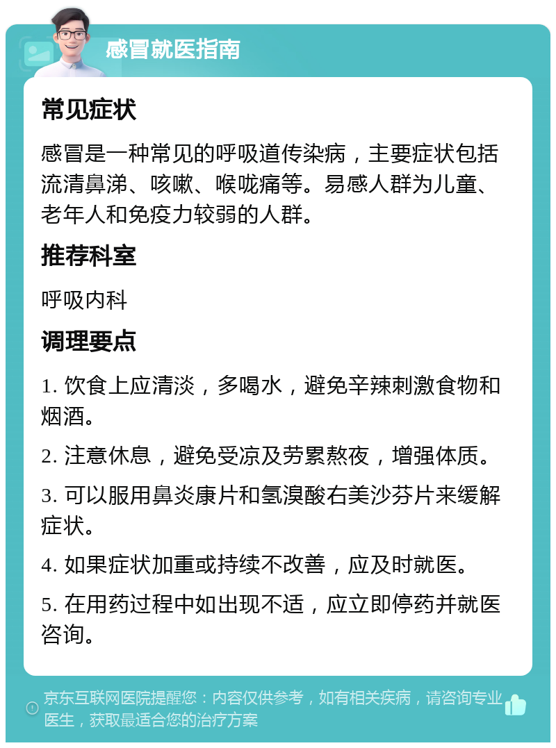 感冒就医指南 常见症状 感冒是一种常见的呼吸道传染病，主要症状包括流清鼻涕、咳嗽、喉咙痛等。易感人群为儿童、老年人和免疫力较弱的人群。 推荐科室 呼吸内科 调理要点 1. 饮食上应清淡，多喝水，避免辛辣刺激食物和烟酒。 2. 注意休息，避免受凉及劳累熬夜，增强体质。 3. 可以服用鼻炎康片和氢溴酸右美沙芬片来缓解症状。 4. 如果症状加重或持续不改善，应及时就医。 5. 在用药过程中如出现不适，应立即停药并就医咨询。