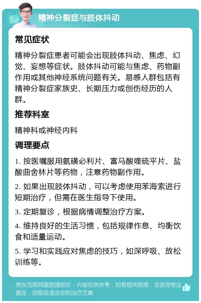 精神分裂症与肢体抖动 常见症状 精神分裂症患者可能会出现肢体抖动、焦虑、幻觉、妄想等症状。肢体抖动可能与焦虑、药物副作用或其他神经系统问题有关。易感人群包括有精神分裂症家族史、长期压力或创伤经历的人群。 推荐科室 精神科或神经内科 调理要点 1. 按医嘱服用氨磺必利片、富马酸喹硫平片、盐酸曲舍林片等药物，注意药物副作用。 2. 如果出现肢体抖动，可以考虑使用苯海索进行短期治疗，但需在医生指导下使用。 3. 定期复诊，根据病情调整治疗方案。 4. 维持良好的生活习惯，包括规律作息、均衡饮食和适量运动。 5. 学习和实践应对焦虑的技巧，如深呼吸、放松训练等。