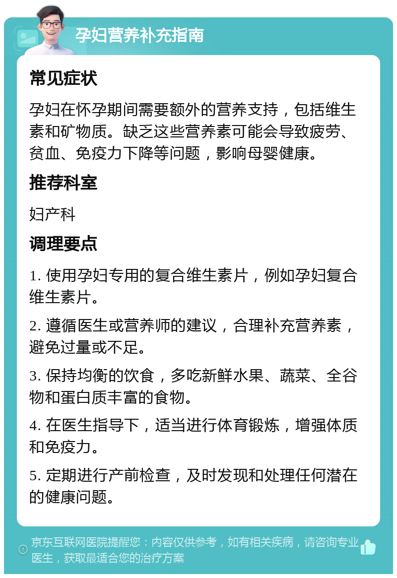 孕妇营养补充指南 常见症状 孕妇在怀孕期间需要额外的营养支持，包括维生素和矿物质。缺乏这些营养素可能会导致疲劳、贫血、免疫力下降等问题，影响母婴健康。 推荐科室 妇产科 调理要点 1. 使用孕妇专用的复合维生素片，例如孕妇复合维生素片。 2. 遵循医生或营养师的建议，合理补充营养素，避免过量或不足。 3. 保持均衡的饮食，多吃新鲜水果、蔬菜、全谷物和蛋白质丰富的食物。 4. 在医生指导下，适当进行体育锻炼，增强体质和免疫力。 5. 定期进行产前检查，及时发现和处理任何潜在的健康问题。