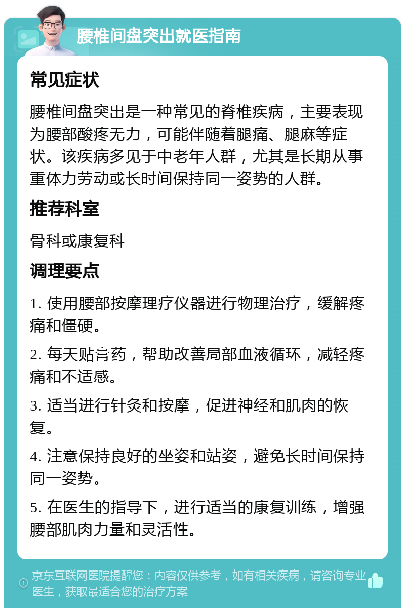 腰椎间盘突出就医指南 常见症状 腰椎间盘突出是一种常见的脊椎疾病，主要表现为腰部酸疼无力，可能伴随着腿痛、腿麻等症状。该疾病多见于中老年人群，尤其是长期从事重体力劳动或长时间保持同一姿势的人群。 推荐科室 骨科或康复科 调理要点 1. 使用腰部按摩理疗仪器进行物理治疗，缓解疼痛和僵硬。 2. 每天贴膏药，帮助改善局部血液循环，减轻疼痛和不适感。 3. 适当进行针灸和按摩，促进神经和肌肉的恢复。 4. 注意保持良好的坐姿和站姿，避免长时间保持同一姿势。 5. 在医生的指导下，进行适当的康复训练，增强腰部肌肉力量和灵活性。