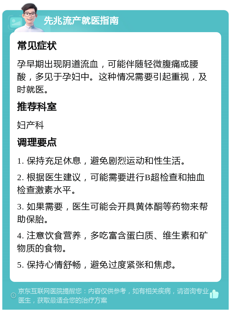 先兆流产就医指南 常见症状 孕早期出现阴道流血，可能伴随轻微腹痛或腰酸，多见于孕妇中。这种情况需要引起重视，及时就医。 推荐科室 妇产科 调理要点 1. 保持充足休息，避免剧烈运动和性生活。 2. 根据医生建议，可能需要进行B超检查和抽血检查激素水平。 3. 如果需要，医生可能会开具黄体酮等药物来帮助保胎。 4. 注意饮食营养，多吃富含蛋白质、维生素和矿物质的食物。 5. 保持心情舒畅，避免过度紧张和焦虑。