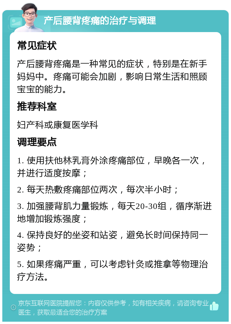 产后腰背疼痛的治疗与调理 常见症状 产后腰背疼痛是一种常见的症状，特别是在新手妈妈中。疼痛可能会加剧，影响日常生活和照顾宝宝的能力。 推荐科室 妇产科或康复医学科 调理要点 1. 使用扶他林乳膏外涂疼痛部位，早晚各一次，并进行适度按摩； 2. 每天热敷疼痛部位两次，每次半小时； 3. 加强腰背肌力量锻炼，每天20-30组，循序渐进地增加锻炼强度； 4. 保持良好的坐姿和站姿，避免长时间保持同一姿势； 5. 如果疼痛严重，可以考虑针灸或推拿等物理治疗方法。