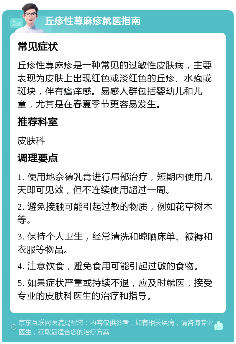 丘疹性荨麻疹就医指南 常见症状 丘疹性荨麻疹是一种常见的过敏性皮肤病，主要表现为皮肤上出现红色或淡红色的丘疹、水疱或斑块，伴有瘙痒感。易感人群包括婴幼儿和儿童，尤其是在春夏季节更容易发生。 推荐科室 皮肤科 调理要点 1. 使用地奈德乳膏进行局部治疗，短期内使用几天即可见效，但不连续使用超过一周。 2. 避免接触可能引起过敏的物质，例如花草树木等。 3. 保持个人卫生，经常清洗和晾晒床单、被褥和衣服等物品。 4. 注意饮食，避免食用可能引起过敏的食物。 5. 如果症状严重或持续不退，应及时就医，接受专业的皮肤科医生的治疗和指导。