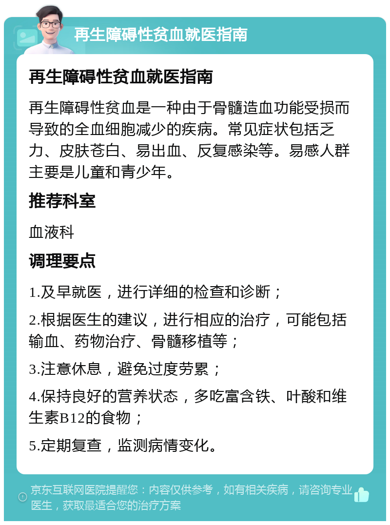 再生障碍性贫血就医指南 再生障碍性贫血就医指南 再生障碍性贫血是一种由于骨髓造血功能受损而导致的全血细胞减少的疾病。常见症状包括乏力、皮肤苍白、易出血、反复感染等。易感人群主要是儿童和青少年。 推荐科室 血液科 调理要点 1.及早就医，进行详细的检查和诊断； 2.根据医生的建议，进行相应的治疗，可能包括输血、药物治疗、骨髓移植等； 3.注意休息，避免过度劳累； 4.保持良好的营养状态，多吃富含铁、叶酸和维生素B12的食物； 5.定期复查，监测病情变化。