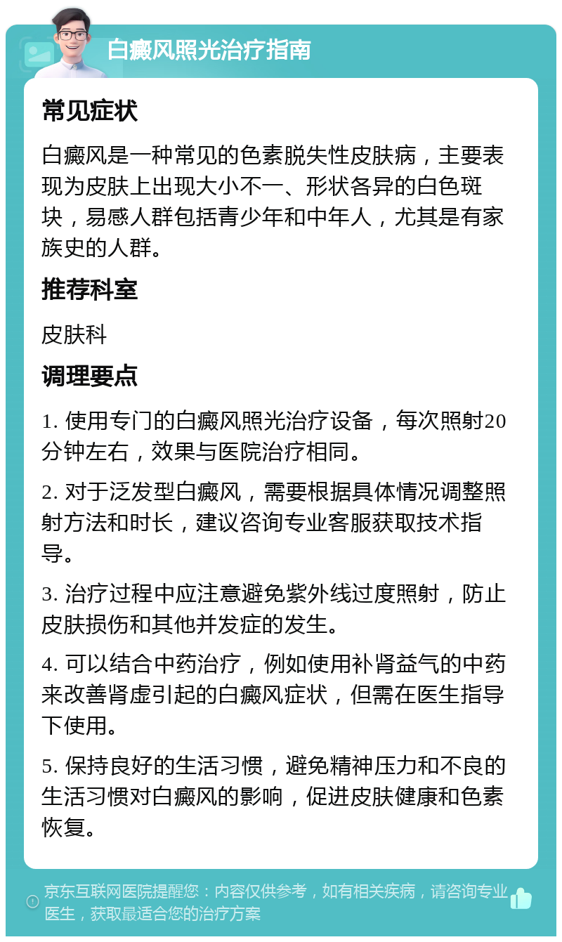 白癜风照光治疗指南 常见症状 白癜风是一种常见的色素脱失性皮肤病，主要表现为皮肤上出现大小不一、形状各异的白色斑块，易感人群包括青少年和中年人，尤其是有家族史的人群。 推荐科室 皮肤科 调理要点 1. 使用专门的白癜风照光治疗设备，每次照射20分钟左右，效果与医院治疗相同。 2. 对于泛发型白癜风，需要根据具体情况调整照射方法和时长，建议咨询专业客服获取技术指导。 3. 治疗过程中应注意避免紫外线过度照射，防止皮肤损伤和其他并发症的发生。 4. 可以结合中药治疗，例如使用补肾益气的中药来改善肾虚引起的白癜风症状，但需在医生指导下使用。 5. 保持良好的生活习惯，避免精神压力和不良的生活习惯对白癜风的影响，促进皮肤健康和色素恢复。