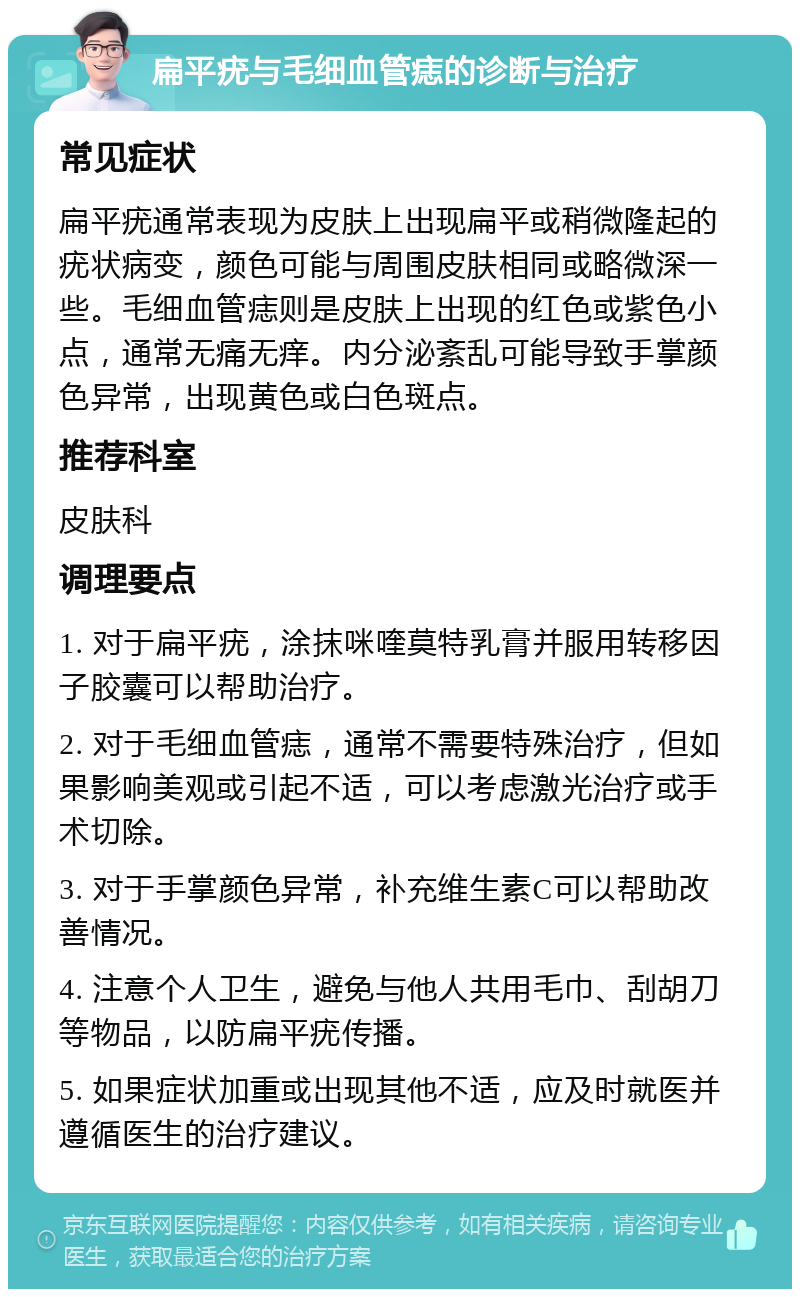 扁平疣与毛细血管痣的诊断与治疗 常见症状 扁平疣通常表现为皮肤上出现扁平或稍微隆起的疣状病变，颜色可能与周围皮肤相同或略微深一些。毛细血管痣则是皮肤上出现的红色或紫色小点，通常无痛无痒。内分泌紊乱可能导致手掌颜色异常，出现黄色或白色斑点。 推荐科室 皮肤科 调理要点 1. 对于扁平疣，涂抹咪喹莫特乳膏并服用转移因子胶囊可以帮助治疗。 2. 对于毛细血管痣，通常不需要特殊治疗，但如果影响美观或引起不适，可以考虑激光治疗或手术切除。 3. 对于手掌颜色异常，补充维生素C可以帮助改善情况。 4. 注意个人卫生，避免与他人共用毛巾、刮胡刀等物品，以防扁平疣传播。 5. 如果症状加重或出现其他不适，应及时就医并遵循医生的治疗建议。