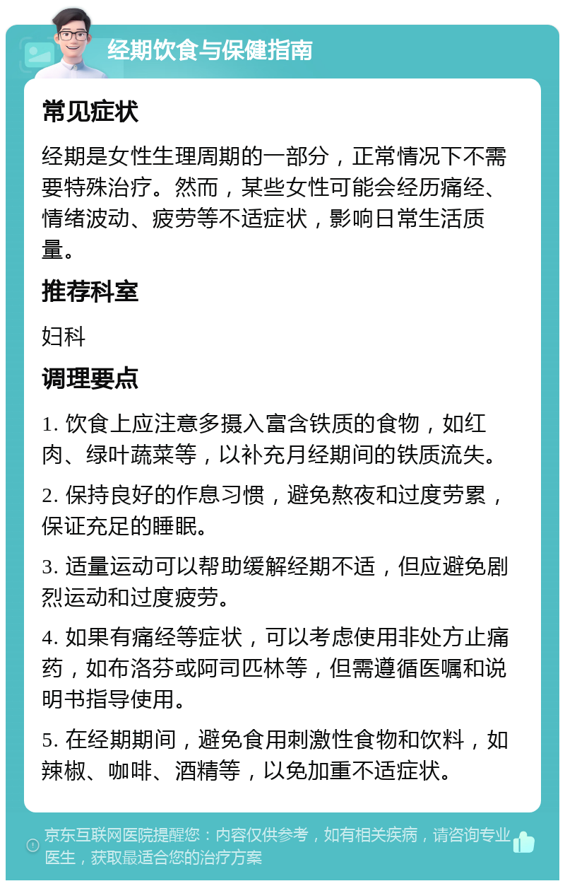 经期饮食与保健指南 常见症状 经期是女性生理周期的一部分，正常情况下不需要特殊治疗。然而，某些女性可能会经历痛经、情绪波动、疲劳等不适症状，影响日常生活质量。 推荐科室 妇科 调理要点 1. 饮食上应注意多摄入富含铁质的食物，如红肉、绿叶蔬菜等，以补充月经期间的铁质流失。 2. 保持良好的作息习惯，避免熬夜和过度劳累，保证充足的睡眠。 3. 适量运动可以帮助缓解经期不适，但应避免剧烈运动和过度疲劳。 4. 如果有痛经等症状，可以考虑使用非处方止痛药，如布洛芬或阿司匹林等，但需遵循医嘱和说明书指导使用。 5. 在经期期间，避免食用刺激性食物和饮料，如辣椒、咖啡、酒精等，以免加重不适症状。