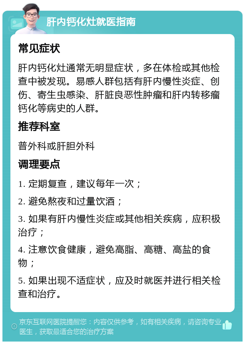 肝内钙化灶就医指南 常见症状 肝内钙化灶通常无明显症状，多在体检或其他检查中被发现。易感人群包括有肝内慢性炎症、创伤、寄生虫感染、肝脏良恶性肿瘤和肝内转移瘤钙化等病史的人群。 推荐科室 普外科或肝胆外科 调理要点 1. 定期复查，建议每年一次； 2. 避免熬夜和过量饮酒； 3. 如果有肝内慢性炎症或其他相关疾病，应积极治疗； 4. 注意饮食健康，避免高脂、高糖、高盐的食物； 5. 如果出现不适症状，应及时就医并进行相关检查和治疗。