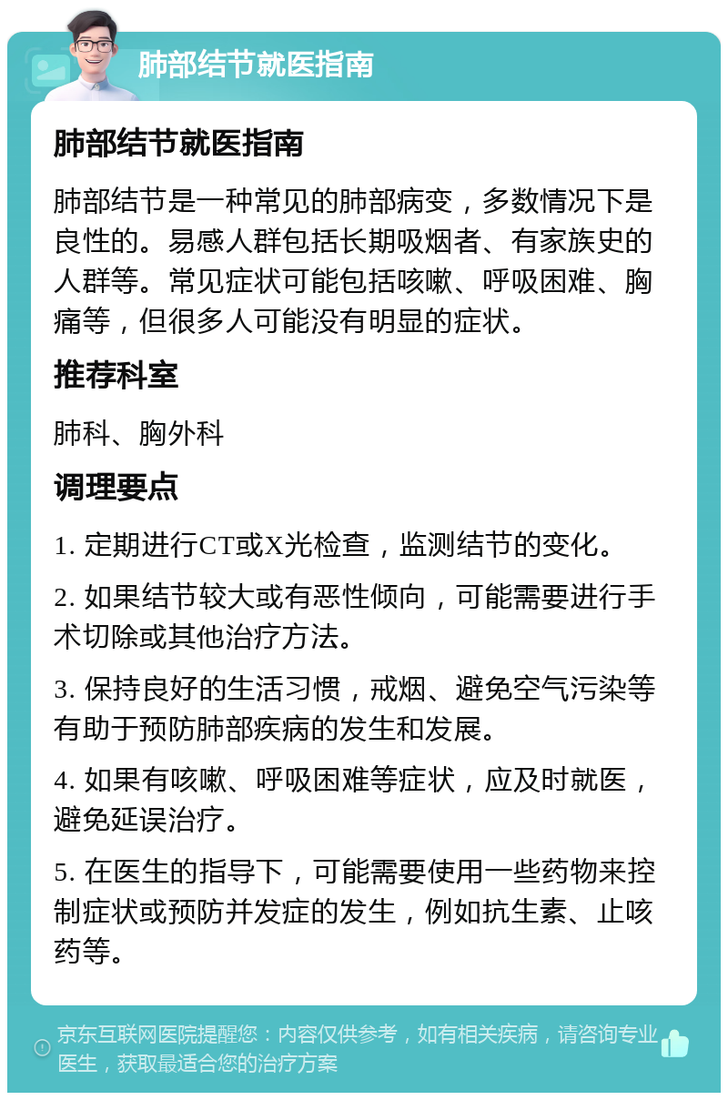 肺部结节就医指南 肺部结节就医指南 肺部结节是一种常见的肺部病变，多数情况下是良性的。易感人群包括长期吸烟者、有家族史的人群等。常见症状可能包括咳嗽、呼吸困难、胸痛等，但很多人可能没有明显的症状。 推荐科室 肺科、胸外科 调理要点 1. 定期进行CT或X光检查，监测结节的变化。 2. 如果结节较大或有恶性倾向，可能需要进行手术切除或其他治疗方法。 3. 保持良好的生活习惯，戒烟、避免空气污染等有助于预防肺部疾病的发生和发展。 4. 如果有咳嗽、呼吸困难等症状，应及时就医，避免延误治疗。 5. 在医生的指导下，可能需要使用一些药物来控制症状或预防并发症的发生，例如抗生素、止咳药等。