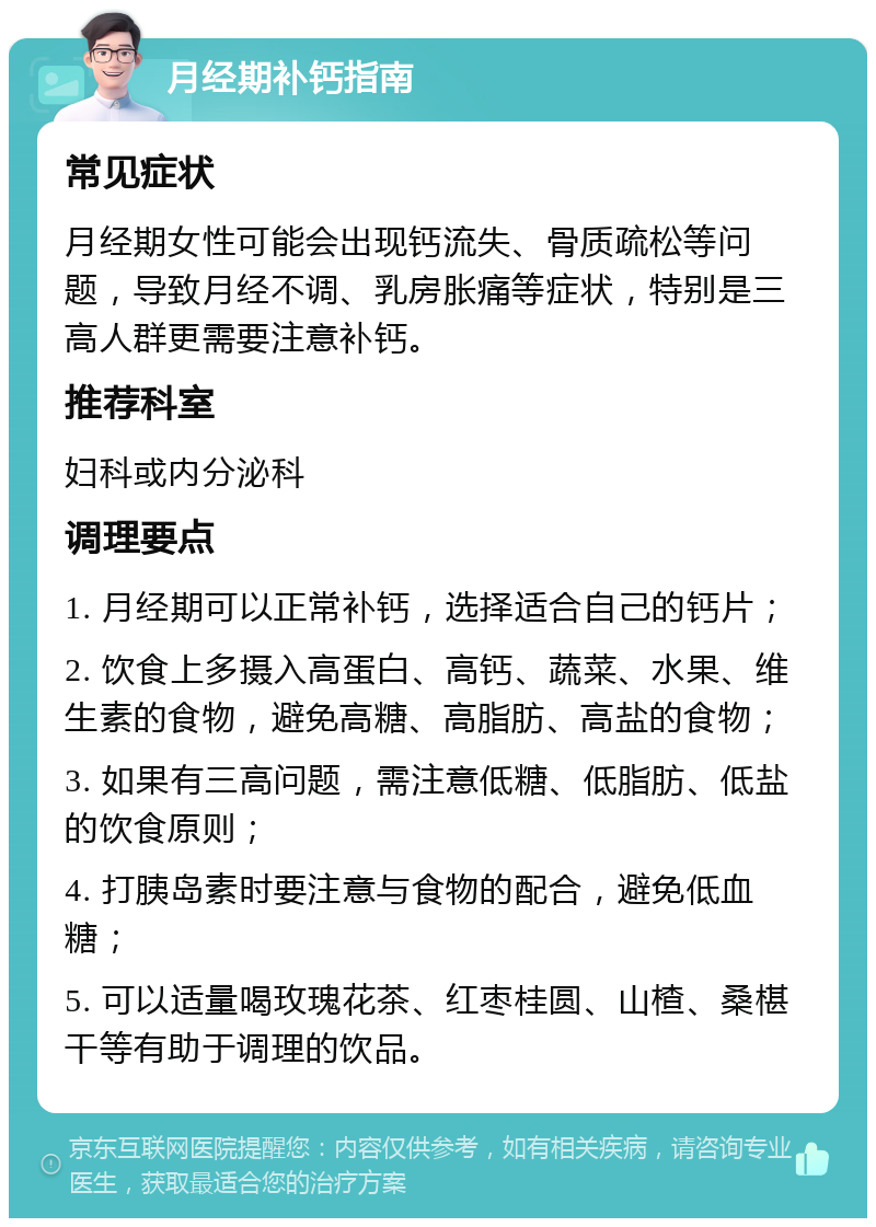 月经期补钙指南 常见症状 月经期女性可能会出现钙流失、骨质疏松等问题，导致月经不调、乳房胀痛等症状，特别是三高人群更需要注意补钙。 推荐科室 妇科或内分泌科 调理要点 1. 月经期可以正常补钙，选择适合自己的钙片； 2. 饮食上多摄入高蛋白、高钙、蔬菜、水果、维生素的食物，避免高糖、高脂肪、高盐的食物； 3. 如果有三高问题，需注意低糖、低脂肪、低盐的饮食原则； 4. 打胰岛素时要注意与食物的配合，避免低血糖； 5. 可以适量喝玫瑰花茶、红枣桂圆、山楂、桑椹干等有助于调理的饮品。